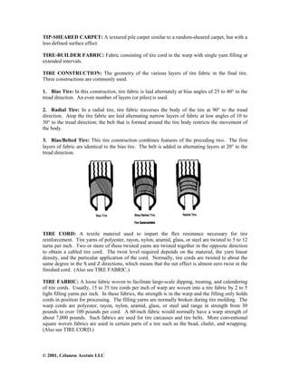 © 2001, Celanese Acetate LLC
TIP-SHEARED CARPET: A textured pile carpet similar to a random-sheared carpet, but with a
less defined surface effect.
TIRE-BUILDER FABRIC: Fabric consisting of tire cord in the warp with single yarn filling at
extended intervals.
TIRE CONSTRUCTION: The geometry of the various layers of tire fabric in the final tire.
Three constructions are commonly used.
1. Bias Tire: In this construction, tire fabric is laid alternately at bias angles of 25 to 40° to the
tread direction. An even number of layers (or piles) is used.
2. Radial Tire: In a radial tire, tire fabric traverses the body of the tire at 90° to the tread
direction. Atop the tire fabric are laid alternating narrow layers of fabric at low angles of 10 to
30° to the tread direction; the belt that is formed around the tire body restricts the movement of
the body.
3. Bias/Belted Tire: This tire construction combines features of the preceding two. The first
layers of fabric are identical to the bias tire. The belt is added in alternating layers at 20° to the
tread direction.
TIRE CORD: A textile material used to impart the flex resistance necessary for tire
reinforcement. Tire yarns of polyester, rayon, nylon, aramid, glass, or steel are twisted to 5 to 12
turns per inch. Two or more of these twisted yarns are twisted together in the opposite direction
to obtain a cabled tire cord. The twist level required depends on the material, the yarn linear
density, and the particular application of the cord. Normally, tire cords are twisted to about the
same degree in the S and Z directions, which means that the net effect is almost zero twist in the
finished cord. (Also see TIRE FABRIC.)
TIRE FABRIC: A loose fabric woven to facilitate large-scale dipping, treating, and calendering
of tire cords. Usually, 15 to 35 tire cords per inch of warp are woven into a tire fabric by 2 to 5
light filling yarns per inch. In these fabrics, the strength is in the warp and the filling only holds
cords in position for processing. The filling yarns are normally broken during tire molding. The
warp cords are polyester, rayon, nylon, aramid, glass, or steel and range in strength from 30
pounds to over 100 pounds per cord. A 60-inch fabric would normally have a warp strength of
about 7,000 pounds. Such fabrics are used for tire carcasses and tire belts. More conventional
square woven fabrics are used in certain parts of a tire such as the bead, chafer, and wrapping.
(Also see TIRE CORD.)
 