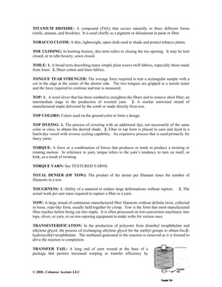 © 2001, Celanese Acetate LLC
TITANIUM DIOXIDE: A compound (TiO2) that occurs naturally in three different forms
(rutile, anatase, and brookite). It is used chiefly as a pigment or delusterant in paint or fiber.
TOBACCO CLOTH: A thin, lightweight, open cloth used to shade and protect tobacco plants.
TOE CLOSING: In knitting hosiery, this term refers to closing the toe opening. It may be knit
closed, or in tube hosiery, sewn closed.
TOILE: 1. A broad term describing many simple plain weave twill fabrics, especially those made
from linen. 2. Sheer cotton and linen fabrics.
TONGUE TEAR STRENGTH: The average force required to tear a rectangular sample with a
cut in the edge at the center of the shorter side. The two tongues are gripped in a tensile tester
and the force required to continue and tear is measured.
TOP: 1. A wool sliver that has been combed to straighten the fibers and to remove short fiber; an
intermediate stage in the production of worsted yarn. 2. A similar untwisted strand of
manufactured staple delivered by the comb or made directly from tow.
TOP COLORS: Colors used on the ground color to form a design.
TOP DYEING: 1. The process of covering with an additional dye, not necessarily of the same
color or class, to obtain the desired shade. 2. Fiber in top form is placed in cans and dyed in a
batch-dye vessel with reverse cycling capability. An expensive process that is used primarily for
fancy yarns.
TORQUE: A force or a combination of forces that produces or tends to produce a twisting or
rotating motion. In reference to yarn, torque refers to the yarn’s tendency to turn on itself, or
kink, as a result of twisting.
TORQUE YARN: See TEXTURED YARNS.
TOTAL DENIER (OF TOW): The product of the denier per filament times the number of
filaments in a tow.
TOUGHNESS: 1. Ability of a material to endure large deformations without rupture. 2. The
actual work per unit mass required to rupture a fiber or a yarn.
TOW: A large strand of continuous manufactured fiber filaments without definite twist, collected
in loose, rope-like form, usually held together by crimp. Tow is the form that most manufactured
fiber reaches before being cut into staple. It is often processed on tow-conversion machinery into
tops, sliver, or yarn, or on tow-opening equipment to make webs for various uses.
TRANSESTERIFICATION: In the production of polyester from dimethyl terephthalate and
ethylene glycol, the process of exchanging ethylene glycol for the methyl groups to obtain bis-β-
hydroxyethyl terephthalate. The methanol generated in the reaction is removed as it is formed to
drive the reaction to completion.
TRANSFER TAIL: A long end of yarn wound at the base of a
package that permits increased warping or transfer efficiency by
 