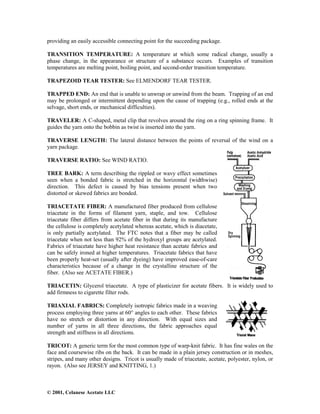 © 2001, Celanese Acetate LLC
providing an easily accessible connecting point for the succeeding package.
TRANSITION TEMPERATURE: A temperature at which some radical change, usually a
phase change, in the appearance or structure of a substance occurs. Examples of transition
temperatures are melting point, boiling point, and second-order transition temperature.
TRAPEZOID TEAR TESTER: See ELMENDORF TEAR TESTER.
TRAPPED END: An end that is unable to unwrap or unwind from the beam. Trapping of an end
may be prolonged or intermittent depending upon the cause of trapping (e.g., rolled ends at the
selvage, short ends, or mechanical difficulties).
TRAVELER: A C-shaped, metal clip that revolves around the ring on a ring spinning frame. It
guides the yarn onto the bobbin as twist is inserted into the yarn.
TRAVERSE LENGTH: The lateral distance between the points of reversal of the wind on a
yarn package.
TRAVERSE RATIO: See WIND RATIO.
TREE BARK: A term describing the rippled or wavy effect sometimes
seen when a bonded fabric is stretched in the horizontal (widthwise)
direction. This defect is caused by bias tensions present when two
distorted or skewed fabrics are bonded.
TRIACETATE FIBER: A manufactured fiber produced from cellulose
triacetate in the forms of filament yarn, staple, and tow. Cellulose
triacetate fiber differs from acetate fiber in that during its manufacture
the cellulose is completely acetylated whereas acetate, which is diacetate,
is only partially acetylated. The FTC notes that a fiber may be called
triacetate when not less than 92% of the hydroxyl groups are acetylated.
Fabrics of triacetate have higher heat resistance than acetate fabrics and
can be safely ironed at higher temperatures. Triacetate fabrics that have
been properly heat-set (usually after dyeing) have improved ease-of-care
characteristics because of a change in the crystalline structure of the
fiber. (Also see ACETATE FIBER.)
TRIACETIN: Glycerol triacetate. A type of plasticizer for acetate fibers. It is widely used to
add firmness to cigarette filter rods.
TRIAXIAL FABRICS: Completely isotropic fabrics made in a weaving
process employing three yarns at 60° angles to each other. These fabrics
have no stretch or distortion in any direction. With equal sizes and
number of yarns in all three directions, the fabric approaches equal
strength and stiffness in all directions.
TRICOT: A generic term for the most common type of warp-knit fabric. It has fine wales on the
face and coursewise ribs on the back. It can be made in a plain jersey construction or in meshes,
stripes, and many other designs. Tricot is usually made of triacetate, acetate, polyester, nylon, or
rayon. (Also see JERSEY and KNITTING, 1.)
 