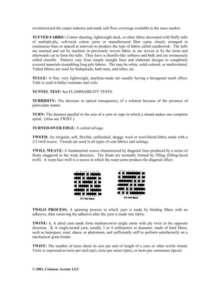 © 2001, Celanese Acetate LLC
revolutionized the carpet industry and made soft floor coverings available to the mass market.
TUFTED FABRIC: Cotton sheeting, lightweight duck, or other fabric decorated with fluffy tufts
of multiple-ply, soft-twist cotton yarns or manufactured fiber yarns closely arranged in
continuous lines or spaced at intervals to produce the type of fabric called candlewick. The tufts
are inserted and cut by machine in previously woven fabric or are woven in by the loom and
afterwards cut to form the tufts. They have a chenille-like softness and bulk and are erroneously
called chenille. Patterns vary from simple straight lines and elaborate designs to completely
covered materials resembling long pile fabrics. The may be white, solid colored, or multicolored.
Tufted fabrics are used for bedspreads, bath mats, and robes, etc.
TULLE: A fine, very lightweight, machine-made net usually having a hexagonal mesh effect.
Tulle is used in ballet costumes and veils.
TUNNEL TEST: See FLAMMABILITY TESTS.
TURBIDITY: The decrease in optical transparency of a solution because of the presence of
particulate matter.
TURN: The distance parallel to the axis of a yarn or rope in which a strand makes one complete
spiral. (Also see TWIST.)
TURNED-OVER EDGE: A curled selvage.
TWEED: An irregular, soft, flexible, unfinished, shaggy wool or wool-blend fabric made with a
2/2 twill weave. Tweeds are used in all types of coat fabrics and suitings.
TWILL WEAVE: A fundamental weave characterized by diagonal lines produced by a series of
floats staggered in the warp direction. The floats are normally formed by filling (filling-faced
twill). A warp-face twill is a weave in which the warp yarns produce the diagonal effect.
TWILO PROCESS: A spinning process in which yarn is made by binding fibers with an
adhesive, then removing the adhesive after the yarn is made into fabric.
TWINE: 1. A plied yarn made form medium-twist single yarns with ply twist in the opposite
direction. 2. A single-strand yarn, usually 3 or 4 millimeters in diameter, made of hard fibers,
such as henequen, sisal, abaca, or phormium, and sufficiently stiff to perform satisfactorily on a
mechanical grain binder.
TWIST: The number of turns about its axis per unit of length of a yarn or other textile strand.
Twist is expressed as turns per inch (tpi), turns per meter (tpm), or turns per centimeter (tpcm).
 