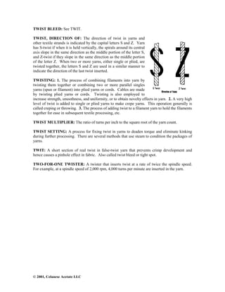 © 2001, Celanese Acetate LLC
TWIST BLEED: See TWIT.
TWIST, DIRECTION OF: The direction of twist in yarns and
other textile strands is indicated by the capital letters S and Z. Yarn
has S-twist if when it is held vertically, the spirals around its central
axis slope in the same direction as the middle portion of the letter S,
and Z-twist if they slope in the same direction as the middle portion
of the letter Z. When two or more yarns, either single or plied, are
twisted together, the letters S and Z are used in a similar manner to
indicate the direction of the last twist inserted.
TWISTING: 1. The process of combining filaments into yarn by
twisting them together or combining two or more parallel singles
yarns (spun or filament) into plied yarns or cords. Cables are made
by twisting plied yarns or cords. Twisting is also employed to
increase strength, smoothness, and uniformity, or to obtain novelty effects in yarn. 2. A very high
level of twist is added to single or plied yarns to make crepe yarns. This operation generally is
called creping or throwing. 3. The process of adding twist to a filament yarn to hold the filaments
together for ease in subsequent textile processing, etc.
TWIST MULTIPLIER: The ratio of turns per inch to the square root of the yarn count.
TWIST SETTING: A process for fixing twist in yarns to deaden torque and eliminate kinking
during further processing. There are several methods that use steam to condition the packages of
yarns.
TWIT: A short section of real twist in false-twist yarn that prevents crimp development and
hence causes a pinhole effect in fabric. Also called twist bleed or tight spot.
TWO-FOR-ONE TWISTER: A twister that inserts twist at a rate of twice the spindle speed.
For example, at a spindle speed of 2,000 rpm, 4,000 turns per minute are inserted in the yarn.
 