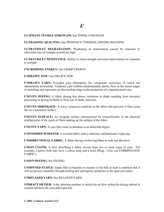 © 2001, Celanese Acetate LLC
U
ULTIMATE TENSILE STRENGTH: See TENSIL STRENGTH.
ULTRASONIC QUILTING: See PINSONIC® THERMAL JOINING MACHINE.
ULTRAVIOLET DEGRADATION: Weakening or deterioration caused by exposure to
ultraviolet rays of sunlight or artificial light.
ULTRAVIOLET RESISTANCE: Ability to retain strength and resist deterioration on exposure
to sunlight.
UNCRIMPING ENERGY: See CRIMP ENERGY.
UNDRAWN TOW: See DRAWN TOW.
UNDRAWN YARN: Extruded yarn (filaments), the component molecules of which are
substantially unoriented. Undrawn yarn exhibits predominantly plastic flow in the initial stages
of stretching and represents an intermediate stage in the production of a manufactured yarn.
UNEVEN DYEING: A fabric dyeing that shows variations in shade resulting from incorrect
processing or dyeing methods or from use of faulty materials.
UNEVEN SHRINKAGE: A wavy, warpwise condition in the fabric that prevents it from lying
flat on a horizontal surface.
UNEVEN SURFACE: An irregular surface characterized by nonuniformity in the physical
configuration of the yarns or fibers making up the surface of the fabric.
UNEVEN YARN: A yarn that varies in diameter to an abnormal degree.
UNFINISHED WORSTED: A worsted fabric with a relatively soft hand and a light nap.
UNIDIRECTIONAL FABRIC: A fabric having reinforcing fibers in only one direction.
UNION CLOTH: A term describing a fabric woven from two or more types of yarn. For
example, a union cloth may have a cotton warp and a wool filling. (Also see COMBINATION
FABRIC.)
UNION DYEING: See DYEING.
UNOPENED STAPLE: Staple fiber in bunches or clusters in the bale in such a condition that it
will not process smoothly through carding and subsequent operations in the spun-yarn plant.
UNRELAXED YARN: See RELAXED YARN.
UPDRAFT METIER: A dry spinning machine in which the air flow within the drying cabinet is
countercurrent to the yarn path (upward).
 