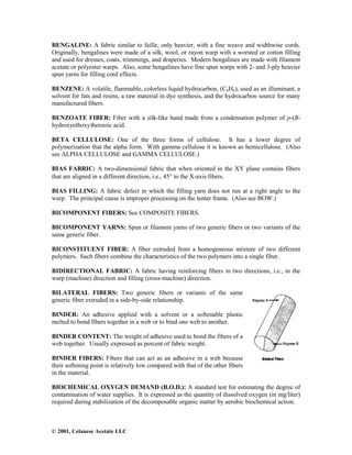 © 2001, Celanese Acetate LLC
BENGALINE: A fabric similar to faille, only heavier, with a fine weave and widthwise cords.
Originally, bengalines were made of a silk, wool, or rayon warp with a worsted or cotton filling
and used for dresses, coats, trimmings, and draperies. Modern bengalines are made with filament
acetate or polyester warps. Also, some bengalines have fine spun warps with 2- and 3-ply heavier
spun yarns for filling cord effects.
BENZENE: A volatile, flammable, colorless liquid hydrocarbon, (C6H6), used as an illuminant, a
solvent for fats and resins, a raw material in dye synthesis, and the hydrocarbon source for many
manufactured fibers.
BENZOATE FIBER: Fiber with a silk-like hand made from a condensation polymer of p-(B-
hydroxyethoxy)benzoic acid.
BETA CELLULOSE: One of the three forms of cellulose. It has a lower degree of
polymerization that the alpha form. With gamma cellulose it is known as hemicellulose. (Also
see ALPHA CELLULOSE and GAMMA CELLULOSE.)
BIAS FABRIC: A two-dimensional fabric that when oriented in the XY plane contains fibers
that are aligned in a different direction, i.e., 45° to the X-axis fibers.
BIAS FILLING: A fabric defect in which the filling yarn does not run at a right angle to the
warp. The principal cause is improper processing on the tenter frame. (Also see BOW.)
BICOMPONENT FIBERS: See COMPOSITE FIBERS.
BICOMPONENT YARNS: Spun or filament yarns of two generic fibers or two variants of the
same generic fiber.
BICONSTITUENT FIBER: A fiber extruded from a homogeneous mixture of two different
polymers. Such fibers combine the characteristics of the two polymers into a single fiber.
BIDIRECTIONAL FABRIC: A fabric having reinforcing fibers in two directions, i.e., in the
warp (machine) direction and filling (cross-machine) direction.
BILATERAL FIBERS: Two generic fibers or variants of the same
generic fiber extruded in a side-by-side relationship.
BINDER: An adhesive applied with a solvent or a softenable plastic
melted to bond fibers together in a web or to bind one web to another.
BINDER CONTENT: The weight of adhesive used to bond the fibers of a
web together. Usually expressed as percent of fabric weight.
BINDER FIBERS: Fibers that can act as an adhesive in a web because
their softening point is relatively low compared with that of the other fibers
in the material.
BIOCHEMICAL OXYGEN DEMAND (B.O.D.): A standard test for estimating the degree of
contamination of water supplies. It is expressed as the quantity of dissolved oxygen (in mg/liter)
required during stabilization of the decomposable organic matter by aerobic biochemical action.
 
