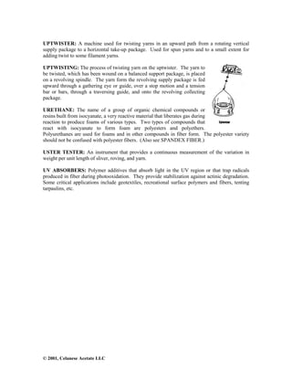 © 2001, Celanese Acetate LLC
UPTWISTER: A machine used for twisting yarns in an upward path from a rotating vertical
supply package to a horizontal take-up package. Used for spun yarns and to a small extent for
adding twist to some filament yarns.
UPTWISTING: The process of twisting yarn on the uptwister. The yarn to
be twisted, which has been wound on a balanced support package, is placed
on a revolving spindle. The yarn form the revolving supply package is fed
upward through a gathering eye or guide, over a stop motion and a tension
bar or bars, through a traversing guide, and onto the revolving collecting
package.
URETHANE: The name of a group of organic chemical compounds or
resins built from isocyanate, a very reactive material that liberates gas during
reaction to produce foams of various types. Two types of compounds that
react with isocyanate to form foam are polyesters and polyethers.
Polyurethanes are used for foams and in other compounds in fiber form. The polyester variety
should not be confused with polyester fibers. (Also see SPANDEX FIBER.)
USTER TESTER: An instrument that provides a continuous measurement of the variation in
weight per unit length of sliver, roving, and yarn.
UV ABSORBERS: Polymer additives that absorb light in the UV region or that trap radicals
produced in fiber during photooxidation. They provide stabilization against actinic degradation.
Some critical applications include geotextiles, recreational surface polymers and fibers, tenting
tarpaulins, etc.
 