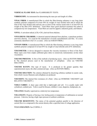 © 2001, Celanese Acetate LLC
VERTICAL FLAME TEST: See FLAMMABILITY TESTS.
VIBROSCOPE: An instrument for determining the mass per unit length of a fiber.
VINAL FIBER: A manufactured fiber in which the fiber-forming substance is any long chain
synthetic polymer composed of at least 50% by weight of vinyl alcohol units and in which the
total of the vinyl alcohol units and any one or more of the various acetal units is at least 85% by
weight of the fiber (FTC definition). Vinal fibers show good chemical resistance but soften at
comparatively low temperatures. Vinal fibers are used for apparel, industrial goods, and fishnets.
VINYL: A univalent radical, (CH2=CH-), derived from ethylene.
VINYLIDENE CHLORIDE: A chemical material obtained from ethylene, a petroleum product,
and from chlorine. It is used for the manufacture of textile monofilaments and film. It is more
commonly identified in the U.S. as saran. (Also see SARAN FIBER.)
VINYON FIBER: A manufactured fiber in which the fiber-forming substance is any long chain
synthetic polymer composed of at least 85% by weight of vinyl chloride units (FTC definition).
VISCOMETER: A device designed to measure the viscosity (resistance to flow) of the fluid.
Many types exist from simple calibrated glass tubes to extensively instrumented, on-line shear
viscometers.
VISCOSE PROCESS: 1. One of the methods of producing rayon. (Also see RAYON FIBER).
2. The chemical process used in the manufacture of cellophane. (Also see VISCOSE
SOLUTION).
VISCOSE RAYON: One type of rayon. It is produced in far greater quantity than
cuprammonium rayon, the other commercial type. (Also see RAYON FIBER.)
VISCOSE SOLUTION: The solution obtained by dissolving cellulose xanthate in caustic soda,
from which viscose filaments and cellophane are produced.
VISCOSITY: The internal flow resistance of a fluid. (Also see INTRINSIC VISCOSITY and
RELATIVE VISCOSITY.)
VOILE FABRIC: A sheer spun cloth that is lightweight and soft. It is usually made with
cylindrical, combed yarn. Voile is used for blouses, children’s wear, draperies, bedspreads, etc.
VOLATILE: Readily vaporized at a relatively low temperature.
VOLATILITY: Property of having a low boiling point or temperature of sublimation at normal
pressure. Likewise, having a high vapor pressure at ambient conditions.
VOLUME RESISTIVITY: The ration of the potential gradient parallel to the direction of
current flow in a compound to the current density after a specified time of voltage application.
VULCANIZATION: See CURING, 2.
 