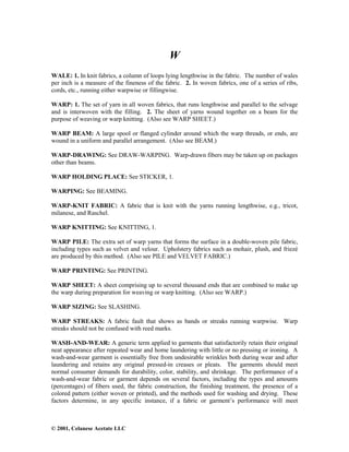 © 2001, Celanese Acetate LLC
W
WALE: 1. In knit fabrics, a column of loops lying lengthwise in the fabric. The number of wales
per inch is a measure of the fineness of the fabric. 2. In woven fabrics, one of a series of ribs,
cords, etc., running either warpwise or fillingwise.
WARP: 1. The set of yarn in all woven fabrics, that runs lengthwise and parallel to the selvage
and is interwoven with the filling. 2. The sheet of yarns wound together on a beam for the
purpose of weaving or warp knitting. (Also see WARP SHEET.)
WARP BEAM: A large spool or flanged cylinder around which the warp threads, or ends, are
wound in a uniform and parallel arrangement. (Also see BEAM.)
WARP-DRAWING: See DRAW-WARPING. Warp-drawn fibers may be taken up on packages
other than beams.
WARP HOLDING PLACE: See STICKER, 1.
WARPING: See BEAMING.
WARP-KNIT FABRIC: A fabric that is knit with the yarns running lengthwise, e.g., tricot,
milanese, and Raschel.
WARP KNITTING: See KNITTING, 1.
WARP PILE: The extra set of warp yarns that forms the surface in a double-woven pile fabric,
including types such as velvet and velour. Upholstery fabrics such as mohair, plush, and friezé
are produced by this method. (Also see PILE and VELVET FABRIC.)
WARP PRINTING: See PRINTING.
WARP SHEET: A sheet comprising up to several thousand ends that are combined to make up
the warp during preparation for weaving or warp knitting. (Also see WARP.)
WARP SIZING: See SLASHING.
WARP STREAKS: A fabric fault that shows as bands or streaks running warpwise. Warp
streaks should not be confused with reed marks.
WASH-AND-WEAR: A generic term applied to garments that satisfactorily retain their original
neat appearance after repeated wear and home laundering with little or no pressing or ironing. A
wash-and-wear garment is essentially free from undesirable wrinkles both during wear and after
laundering and retains any original pressed-in creases or pleats. The garments should meet
normal consumer demands for durability, color, stability, and shrinkage. The performance of a
wash-and-wear fabric or garment depends on several factors, including the types and amounts
(percentages) of fibers used, the fabric construction, the finishing treatment, the presence of a
colored pattern (either woven or printed), and the methods used for washing and drying. These
factors determine, in any specific instance, if a fabric or garment’s performance will meet
 