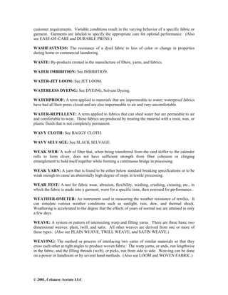 © 2001, Celanese Acetate LLC
customer requirements. Variable conditions result in the varying behavior of a specific fabric or
garment. Garments are labeled to specify the appropriate care for optimal performance. (Also
see EASE-OF-CARE and DURABLE PRESS.)
WASHFASTNESS: The resistance of a dyed fabric to loss of color or change in properties
during home or commercial laundering.
WASTE: By-products created in the manufacture of fibers, yarns, and fabrics.
WATER IMBIBITION: See IMBIBITION.
WATER-JET LOOM: See JET LOOM.
WATERLESS DYEING: See DYEING, Solvent Dyeing.
WATERPROOF: A term applied to materials that are impermeable to water; waterproof fabrics
have had all their pores closed and are also impermeable to air and very uncomfortable.
WATER-REPELLENT: A term applied to fabrics that can shed water but are permeable to air
and comfortable to wear. These fabrics are produced by treating the material with a resin, wax, or
plastic finish that is not completely permanent.
WAVY CLOTH: See BAGGY CLOTH.
WAVY SELVAGE: See SLACK SELVAGE.
WEAK WEB: A web of fiber that, when being transferred from the card doffer to the calender
rolls to form sliver, does not have sufficient strength from fiber cohesion or clinging
entanglement to hold itself together while forming a continuous bridge in processing.
WEAK YARN: A yarn that is found to be either below standard breaking specifications or to be
weak enough to cause an abnormally high degree of stops in textile processing.
WEAR TEST: A test for fabric wear, abrasion, flexibility, washing, crushing, creasing, etc., in
which the fabric is made into a garment, worn for a specific time, then assessed for performance.
WEATHER-OMETER: An instrument used in measuring the weather resistance of textiles. It
can simulate various weather conditions such as sunlight, rain, dew, and thermal shock.
Weathering is accelerated to the degree that the effects of years of normal use are attained in only
a few days.
WEAVE: A system or pattern of intersecting warp and filling yarns. There are three basic two
dimensional weaves: plain, twill, and satin. All other weaves are derived from one or more of
these types. (Also see PLAIN WEAVE, TWILL WEAVE, and SATIN WEAVE.)
WEAVING: The method or process of interlacing two yarns of similar materials so that they
cross each other at right angles to produce woven fabric. The warp yarns, or ends, run lengthwise
in the fabric, and the filling threads (weft), or picks, run from side to side. Weaving can be done
on a power or handloom or by several hand methods. (Also see LOOM and WOVEN FABRIC.)
 