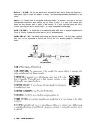 © 2001, Celanese Acetate LLC
WEIGHTED SILK: Silk that has been treated with metallic salts during dyeing and finishing to
increase the fabric’s weight and improve its drape. Over-weighting can cause deterioration of the
fabric.
WELT: 1. A finished edge on knit goods, especially hosiery. In women’s stockings, it is a wide
band knitted from heavier yarn than the leg and folded on itself. 2. A small cord covered with
fabric and sewn along a seam or border to add strength. 3. A seam made by folding the fabric
double, generally over a cord, and sewing it. 4. A term sometimes used for piqué.
WET FORMING: The production of a nonwoven fabric web from an aqueous suspension of
fibers by filtering the short fibers onto a screen belt or perforated drum.
WET-LAID NONWOVEN: Fabric made by the wet-forming process. The short fibers typically
have more random orientation in the web and the web has more isotropic properties than carded
webs.
WET SPINNING: See SPINNING, 2.
WET STRENGTH: The measurement of the strength of a material when it is saturated with
water, normally relative to the dry strength.
WHIPCORD: A compact woven fabric having a very steep twill on the
face of the goods. Whipcord is used in dress woolens, worsteds, or wool
blends and in many types of uniforms.
WHIPPED CREAM: A type of crepe fabric produced from false-twist-
textured polyester yarn.
WHIPPED-IN FILLING: See PULLED-IN FILLING.
WHISKERS: Fine fibrils or crystals from polymers, metals, etc.
WHITE GOODS: A broad term describing any goods that have been finished in the white
conditions.
WICKING: 1. Cord, loosely woven or braided tape, or tubing to be cut into wicks. 2. Dispersing
or spreading of moisture or liquid through a given area, vertically or horizontally; capillary action
in material.
 