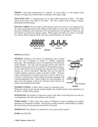 © 2001, Celanese Acetate LLC
WIDTH: A horizontal measurement of a material. In woven fabric, it is the distance from
selvage to selvage, and in flat-knit fabric, the distance from edge to edge.
WILLIAMS UNIT: A wet-processing unit for open-width processing of fabric. The fabric
passes up and down over rollers in the liquor. The unit is widely used for dyeing, washing,
pretreating, and aftertreating.
WILTON CARPET: Woven carpet in which the pile yarns are woven in as an integral part of
the carpet, being held in place by the filling, usually made on a loom with a Jacquard head. The
pile may be formed by wires and hooks or by weaving between two backings, in which case, the
pile ends are cut to form two separate carpets. Wilton carpets are made in two types: (1) cut pile,
e.g., tournia, Wilton moquette, plush, and velvet, and (2) loop pile, e.g., Brussels.
WINCH: See BECK.
WINDING: Winding is the process of transferring yarn or thread
from one type of package to another to facilitate subsequent
processing. The rehandling of yarn is an integral part of the fiber and
textile industries. Not only must the package and the yarn itself be
suitable for processing on the next machine in the production process,
but also other factors such as packing cases, pressure due to winding
tension, etc., must be considered. Basically, there are two types of
winding machines: precision winders and drum winders. Precision
widers, used primarily for filament yarn, have a traverse driven by a
cam that is synchronized with the spindle and produce packages with
a diamond-patterned wind. Drum winders are used principally for
spun yarns; the package is driven by frictional contact between the
surface of the package and the drum.
WINDOW PANING: A fabric defect caused by nonuniform yarn.
When thin sections of yarn become grouped together, the resultant increase in the transparency of
the fabric is called window paning.
WIND RATIO: The number of wraps that an end or ends make in traversing from one side of a
wound package to the other side and back to the first side.
WOOD GRAIN: A fabric defect that consists of fillingwise streaks resembling the irregular
appearance of wood grain in lumber. Wood grain is usually caused by strained filling in quilling,
the tension being more pronounced near the butt of the quill.
WOOD PULP: The cellulosic raw material for viscose rayon and for acetate.
WOOF: See FILLING.
 