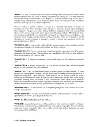 © 2001, Celanese Acetate LLC
WOOL: The term is usually used for the fleece of sheep, but according to the Textile Fiber
Products Identification Act, wool is defined for purposes of labeling as: “The fiber from the
fleece of the sheep or lamb or hair of the Angora or Cashmere goat (and may include the so-
called specialty fibers from the hair of the camel, alpaca, llama, and vicuna) which has never been
reclaimed from any woven or felted wool product.”
Wool is used in a variety of blends in which it is combined with nearly all natural or
manufactured fibers. Wool fibers have scales that tend to interlock with each other, binding the
fibers together. This process is called felting. In blends, particularly those with manufactured
fibers, wool is used to improve the feel or appearance of finished products. Manufactured fibers
are sometimes blended with wool to enable the spinning of very fine or loosely twisted yarns with
increased tensile strength or to produce ease-of-care properties. Wool can be treated to control
shrinkage, to provide resistance to damage by moths, to impart stain-resistance, and to set
permanent creases in fabrics.
WOOLEN CARD: A type of roller card used in the woolen spinning system, usually consisting
of three cards in tandem: the breaker, intermediate, and finisher sections.
WOOLEN COUNT: The two systems used to determine woolen yarn counts in the U.S. are the
run system and the cut system. The run system has a standard of 1600 yards per hand, while the
cut system is based on 300 yards per hank.
WOOLEN CUT: A woolen yarn measure. A 1-cut woolen yarn has 300 yards in one pound of
yarn.
WOOLEN RUN: A woolen yarn measure. A 1-run woolen yarn has 1,600 yards in one pound
of yarn, a 2-run yarn has 3,200 yards, and so on.
WOOLEN SYSTEM: The fundamental system of making yarns for woolen fabrics. In yarns
spun on the woolen system, the fibers are not parallel but are crossed in what appears to be a
haphazard arrangement. After blending, fibers produced on the woolen system are evenly
distributed in carding on two, three, or even four cards. From here, the split web, called roving,
goes to the spinning frame. In addition to wool, manufactured fibers, cotton, wastes, and noils
can be processed on the woolen system. In general, the fibers used are shorter and more highly
crimped than those used on the worsted system and are of the type that can be fulled.
WORKING LOSS: The irrecoverable loss of weight or yardage of a textile material that occurs
during a textile process.
WORK RECOVERY: The ratio of recoverable work to the total work required to strain a fiber a
specified amount under a given program of strain rate.
WORK-TO-BREAK: See ENERGY-TO-BREAK.
WORSTED: A general term applied to fabrics and yarns from combed wool and wool blends.
Worsted yarn is smooth-surfaced, and spun from evenly combed long staple. Worsted fabric is
made from worsted yarns and is tightly woven with a smooth, hard surface, Gabardine and serge
are examples of worsted fabrics.
 