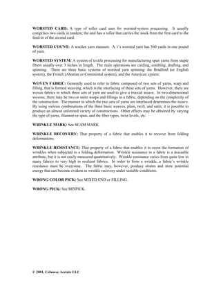 © 2001, Celanese Acetate LLC
WORSTED CARD: A type of roller card user for worsted-system processing. It usually
comprises two cards in tandem; the unit has a roller that carries the stock from the first card to the
feed-in of the second card.
WORSTED COUNT: A woolen yarn measure. A 1’s worsted yarn has 560 yards in one pound
of yarn.
WORSTED SYSTEM: A system of textile processing for manufacturing spun yarns from staple
fibers usually over 3 inches in length. The main operations are carding, combing, drafting, and
spinning. There are three basic systems of worsted yarn spinning: the Bradford (or English
system), the French (Alsatian or Continental system), and the American system.
WOVEN FABRIC: Generally used to refer to fabric composed of two sets of yarns, warp and
filling, that is formed weaving, which is the interlacing of these sets of yarns. However, there are
woven fabrics in which three sets of yarn are used to give a triaxial weave. In two-dimensional
wovens, there may be two or more warps and fillings in a fabric, depending on the complexity of
the construction. The manner in which the two sets of yarns are interlaced determines the weave.
By using various combinations of the three basic weaves, plain, twill, and satin, it is possible to
produce an almost unlimited variety of constructions. Other effects may be obtained by varying
the type of yarns, filament or spun, and the fiber types, twist levels, etc.
WRINKLE MARK: See SEAM MARK.
WRINKLE RECOVERY: That property of a fabric that enables it to recover from folding
deformations.
WRINKLE RESISTANCE: That property of a fabric that enables it to resist the formation of
wrinkles when subjected to a folding deformation. Wrinkle resistance in a fabric is a desirable
attribute, but it is not easily measured quantitatively. Wrinkle resistance varies from quite low in
many fabrics to very high in resilient fabrics. In order to form a wrinkle, a fabric’s wrinkle
resistance must be overcome. The fabric may, however, produce strains and store potential
energy that can become evident as wrinkle recovery under suitable conditions.
WRONG COLOR PICK: See MIXED END or FILLING.
WRONG PICK: See MISPICK.
 