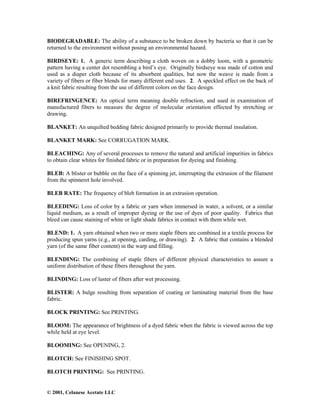 © 2001, Celanese Acetate LLC
BIODEGRADABLE: The ability of a substance to be broken down by bacteria so that it can be
returned to the environment without posing an environmental hazard.
BIRDSEYE: 1. A generic term describing a cloth woven on a dobby loom, with a geometric
pattern having a center dot resembling a bird’s eye. Originally birdseye was made of cotton and
used as a diaper cloth because of its absorbent qualities, but now the weave is made from a
variety of fibers or fiber blends for many different end uses. 2. A speckled effect on the back of
a knit fabric resulting from the use of different colors on the face design.
BIREFRINGENCE: An optical term meaning double refraction, and used in examination of
manufactured fibers to measure the degree of molecular orientation effected by stretching or
drawing.
BLANKET: An unquilted bedding fabric designed primarily to provide thermal insulation.
BLANKET MARK: See CORRUGATION MARK.
BLEACHING: Any of several processes to remove the natural and artificial impurities in fabrics
to obtain clear whites for finished fabric or in preparation for dyeing and finishing.
BLEB: A blister or bubble on the face of a spinning jet, interrupting the extrusion of the filament
from the spinneret hole involved.
BLEB RATE: The frequency of bleb formation in an extrusion operation.
BLEEDING: Loss of color by a fabric or yarn when immersed in water, a solvent, or a similar
liquid medium, as a result of improper dyeing or the use of dyes of poor quality. Fabrics that
bleed can cause staining of white or light shade fabrics in contact with them while wet.
BLEND: 1. A yarn obtained when two or more staple fibers are combined in a textile process for
producing spun yarns (e.g., at opening, carding, or drawing). 2. A fabric that contains a blended
yarn (of the same fiber content) in the warp and filling.
BLENDING: The combining of staple fibers of different physical characteristics to assure a
uniform distribution of these fibers throughout the yarn.
BLINDING: Loss of luster of fibers after wet processing.
BLISTER: A bulge resulting from separation of coating or laminating material from the base
fabric.
BLOCK PRINTING: See PRINTING.
BLOOM: The appearance of brightness of a dyed fabric when the fabric is viewed across the top
while held at eye level.
BLOOMING: See OPENING, 2.
BLOTCH: See FINISHING SPOT.
BLOTCH PRINTING: See PRINTING.
 