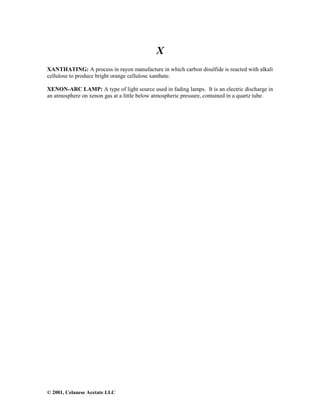 © 2001, Celanese Acetate LLC
X
XANTHATING: A process in rayon manufacture in which carbon disulfide is reacted with alkali
cellulose to produce bright orange cellulose xanthate.
XENON-ARC LAMP: A type of light source used in fading lamps. It is an electric discharge in
an atmosphere on xenon gas at a little below atmospheric pressure, contained in a quartz tube.
 