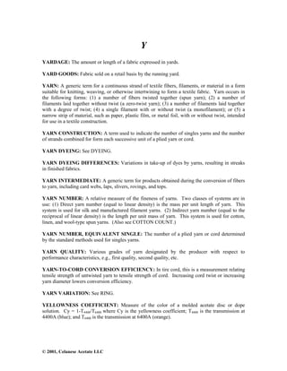 © 2001, Celanese Acetate LLC
Y
YARDAGE: The amount or length of a fabric expressed in yards.
YARD GOODS: Fabric sold on a retail basis by the running yard.
YARN: A generic term for a continuous strand of textile fibers, filaments, or material in a form
suitable for knitting, weaving, or otherwise intertwining to form a textile fabric. Yarn occurs in
the following forms: (1) a number of fibers twisted together (spun yarn); (2) a number of
filaments laid together without twist (a zero-twist yarn); (3) a number of filaments laid together
with a degree of twist; (4) a single filament with or without twist (a monofilament); or (5) a
narrow strip of material, such as paper, plastic film, or metal foil, with or without twist, intended
for use in a textile construction.
YARN CONSTRUCTION: A term used to indicate the number of singles yarns and the number
of strands combined for form each successive unit of a plied yarn or cord.
YARN DYEING: See DYEING.
YARN DYEING DIFFERENCES: Variations in take-up of dyes by yarns, resulting in streaks
in finished fabrics.
YARN INTERMEDIATE: A generic term for products obtained during the conversion of fibers
to yarn, including card webs, laps, slivers, rovings, and tops.
YARN NUMBER: A relative measure of the fineness of yarns. Two classes of systems are in
use: (1) Direct yarn number (equal to linear density) is the mass per unit length of yarn. This
system is used for silk and manufactured filament yarns. (2) Indirect yarn number (equal to the
reciprocal of linear density) is the length per unit mass of yarn. This system is used for cotton,
linen, and wool-type spun yarns. (Also see COTTON COUNT.)
YARN NUMBER, EQUIVALENT SINGLE: The number of a plied yarn or cord determined
by the standard methods used for singles yarns.
YARN QUALITY: Various grades of yarn designated by the producer with respect to
performance characteristics, e.g., first quality, second quality, etc.
YARN-TO-CORD CONVERSION EFFICIENCY: In tire cord, this is a measurement relating
tensile strength of untwisted yarn to tensile strength of cord. Increasing cord twist or increasing
yarn diameter lowers conversion efficiency.
YARN VARIATION: See RING.
YELLOWNESS COEFFICIENT: Measure of the color of a molded acetate disc or dope
solution. Cy = 1-T4400/T6400 where Cy is the yellowness coefficient; T4400 is the transmission at
4400A (blue); and T6400 is the transmission at 6400A (orange).
 
