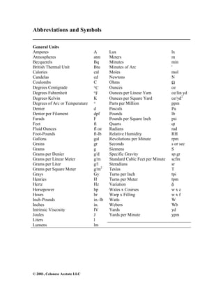 © 2001, Celanese Acetate LLC
Abbreviations and Symbols
______________________________________________________
General Units
Amperes A Lux lx
Atmospheres atm Meters m
Becquerels Bq Minutes min
British Thermal Unit Btu Minutes of Arc '
Calories cal Moles mol
Candelas cd Newtons N
Coulombs C Ohms Ω
Degrees Centigrade °C Ounces oz
Degrees Fahrenheit °F Ounces per Linear Yarn oz/lin yd
Degrees Kelvin K Ounces per Square Yard oz/yd2
Degrees of Arc or Temperature ° Parts per Million ppm
Denier d Pascals Pa
Denier per Filament dpf Pounds lb
Farads F Pounds per Square Inch psi
Feet ft Quarts qt
Fluid Ounces fl oz Radians rad
Foot-Pounds ft-lb Relative Humidity RH
Gallons gal Revolutions per Minute rpm
Grains gr Seconds s or sec
Grams g Siemens S
Grams per Denier g/d Specific Gravity sp gr
Grams per Linear Meter g/m Standard Cubic Feet per Minute scfm
Grams per Liter g/l Steradians sr
Grams per Square Meter g/m2
Teslas T
Grays Gy Turns per Inch tpi
Henries H Turns per Meter tpm
Hertz Hz Variation δ
Horsepower hp Wales x Courses w x c
Hours hr Warp x Filling w x f
Inch-Pounds in.-lb Watts W
Inches in. Webers Wb
Intrinsic Viscosity IV Yards yd
Joules J Yards per Minute ypm
Liters l
Lumens lm
 