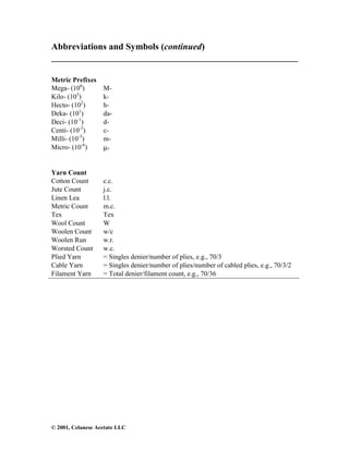 © 2001, Celanese Acetate LLC
Abbreviations and Symbols (continued)
______________________________________________________
Metric Prefixes
Mega- (106
) M-
Kilo- (103
) k-
Hecto- (102
) h-
Deka- (101
) da-
Deci- (10-1
) d-
Centi- (10-2
) c-
Milli- (10-3
) m-
Micro- (10-6
) µ-
Yarn Count
Cotton Count c.c.
Jute Count j.c.
Linen Lea l.l.
Metric Count m.c.
Tex Tex
Wool Count W
Woolen Count w/c
Woolen Run w.r.
Worsted Count w.c.
Plied Yarn = Singles denier/number of plies, e.g., 70/3
Cable Yarn = Singles denier/number of plies/number of cabled plies, e.g., 70/3/2
Filament Yarn = Total denier/filament count, e.g., 70/36
 
