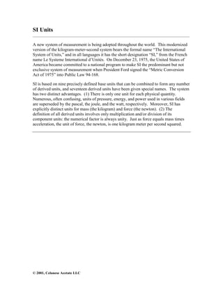 © 2001, Celanese Acetate LLC
SI Units
______________________________________________________________________________________
A new system of measurement is being adopted throughout the world. This modernized
version of the kilogram-meter-second system bears the formal name “The International
System of Units,” and in all languages it has the short designation “SI,” from the French
name Le Systeme International d’Unités. On December 23, 1975, the United States of
America became committed to a national program to make SI the predominant but not
exclusive system of measurement when President Ford signed the “Metric Conversion
Act of 1975” into Public Law 94-168.
SI is based on nine precisely defined base units that can be combined to form any number
of derived units, and seventeen derived units have been given special names. The system
has two distinct advantages. (1) There is only one unit for each physical quantity.
Numerous, often confusing, units of pressure, energy, and power used in various fields
are superseded by the pascal, the joule, and the watt, respectively. Moreover, SI has
explicitly distinct units for mass (the kilogram) and force (the newton). (2) The
definition of all derived units involves only multiplication and/or division of its
component units: the numerical factor is always unity. Just as force equals mass times
acceleration, the unit of force, the newton, is one kilogram meter per second squared.
 