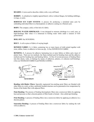 © 2001, Celanese Acetate LLC
BOARDY: A term used to describe a fabric with a very stiff hand.
BOBBIN: A cylindrical or slightly tapered barrel, with or without flanges, for holding slubbings,
rovings, or yarns.
BOBTEX® ICS YARN SYSTEM: A process for producing a simulated spun yarn by
embedding individual fibers in a thermoplastic or adhesive coating on a filament yarn.
BODY: The compact, solid, or firm feel of a fabric.
BOILING WATER SHRINKAGE: A test designed to measure shrinkage in a cord, yarn, or
high-shrinkage fiber when it is immersed in boiling water while under a tension of 0.05
grams/denier.
BOIL OFF: See SCOURING.
BOLT: A roll or piece of fabric of varying length.
BONDED FABRIC: 1. A fabric containing two or more layers of cloth joined together with
resin, rubber, foam, or adhesive to form one ply. 2. See NONWOVEN FABRIC.
BONDING: 1. A process for adhesive laminating two or more fabrics or fabric and a layer of
plastic foam. There are two methods: the flame method used for bonding foam and the adhesive
method used for bonding face and backing fabrics. 2. One of several processes of binding fibers
into thin sheets, webs, or battings by means of adhesives, plastics, or cohesion (self-bonding).
(Also see NEEDLED FABRICS and NEEDLE LOOM.)
Bonding with Binder Fibers: Specially engineered low-melting point fibers are blended with
other fibers in a web, so that a uniformly bonded structure can be generated at low temperature by
fusion of the binder fiber with adjacent fibers.
Point Bonding: The process of binding thermoplastic fibers into a nonwoven fabric by applying
heat and pressure so that a discrete pattern of fiber bonds is formed. Also called spot bonding.
Print Bonding: A process of binding fibers into a nonwoven fabric by applying an adhesive in a
discrete pattern.
Saturation Bonding: A process of binding fibers into a nonwoven fabric by soaking the web
with an adhesive.
 