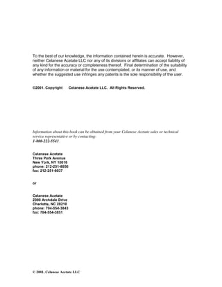 © 2001, Celanese Acetate LLC
To the best of our knowledge, the information contained herein is accurate. However,
neither Celanese Acetate LLC nor any of its divisions or affiliates can accept liability of
any kind for the accuracy or completeness thereof. Final determination of the suitability
of any information or material for the use contemplated, or its manner of use, and
whether the suggested use infringes any patents is the sole responsibility of the user.
©2001. Copyright Celanese Acetate LLC. All Rights Reserved.
Information about this book can be obtained from your Celanese Acetate sales or technical
service representative or by contacting:
1-800-222-5543
Celanese Acetate
Three Park Avenue
New York, NY 10016
phone: 212-251-8050
fax: 212-251-8037
or
Celanese Acetate
2300 Archdale Drive
Charlotte, NC 28210
phone: 704-554-3843
fax: 704-554-3851
 