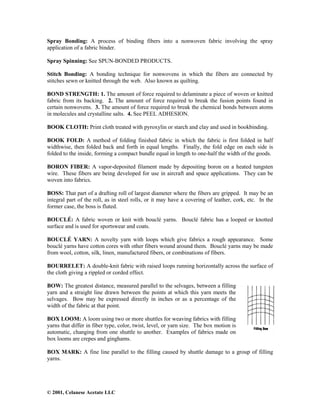 © 2001, Celanese Acetate LLC
Spray Bonding: A process of binding fibers into a nonwoven fabric involving the spray
application of a fabric binder.
Spray Spinning: See SPUN-BONDED PRODUCTS.
Stitch Bonding: A bonding technique for nonwovens in which the fibers are connected by
stitches sewn or knitted through the web. Also known as quilting.
BOND STRENGTH: 1. The amount of force required to delaminate a piece of woven or knitted
fabric from its backing. 2. The amount of force required to break the fusion points found in
certain nonwovens. 3. The amount of force required to break the chemical bonds between atoms
in molecules and crystalline salts. 4. See PEEL ADHESION.
BOOK CLOTH: Print cloth treated with pyroxylin or starch and clay and used in bookbinding.
BOOK FOLD: A method of folding finished fabric in which the fabric is first folded in half
widthwise, then folded back and forth in equal lengths. Finally, the fold edge on each side is
folded to the inside, forming a compact bundle equal in length to one-half the width of the goods.
BORON FIBER: A vapor-deposited filament made by depositing boron on a heated tungsten
wire. These fibers are being developed for use in aircraft and space applications. They can be
woven into fabrics.
BOSS: That part of a drafting roll of largest diameter where the fibers are gripped. It may be an
integral part of the roll, as in steel rolls, or it may have a covering of leather, cork, etc. In the
former case, the boss is fluted.
BOUCLÉ: A fabric woven or knit with bouclé yarns. Bouclé fabric has a looped or knotted
surface and is used for sportswear and coats.
BOUCLÉ YARN: A novelty yarn with loops which give fabrics a rough appearance. Some
bouclé yarns have cotton cores with other fibers wound around them. Bouclé yarns may be made
from wool, cotton, silk, linen, manufactured fibers, or combinations of fibers.
BOURRELET: A double-knit fabric with raised loops running horizontally across the surface of
the cloth giving a rippled or corded effect.
BOW: The greatest distance, measured parallel to the selvages, between a filling
yarn and a straight line drawn between the points at which this yarn meets the
selvages. Bow may be expressed directly in inches or as a percentage of the
width of the fabric at that point.
BOX LOOM: A loom using two or more shuttles for weaving fabrics with filling
yarns that differ in fiber type, color, twist, level, or yarn size. The box motion is
automatic, changing from one shuttle to another. Examples of fabrics made on
box looms are crepes and ginghams.
BOX MARK: A fine line parallel to the filling caused by shuttle damage to a group of filling
yarns.
 