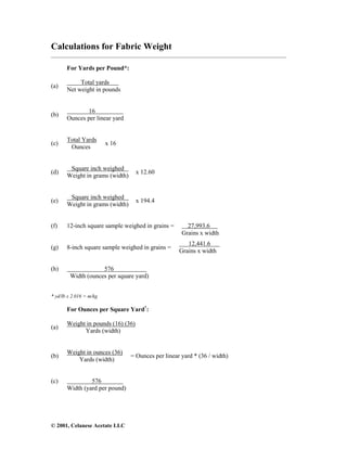 © 2001, Celanese Acetate LLC
Calculations for Fabric Weight
___________________________________________________________________________________
For Yards per Pound*:
(a)
Total yards
Net weight in pounds
(b)
16
Ounces per linear yard
(c)
Total Yards
Ounces
x 16
(d)
Square inch weighed
Weight in grams (width)
x 12.60
(e)
Square inch weighed
Weight in grams (width)
x 194.4
(f) 12-inch square sample weighed in grains = 27,993.6
Grains x width
(g) 8-inch square sample weighed in grains =
12,441.6
Grains x width
(h) 576
Width (ounces per square yard)
* yd/lb x 2.016 = m/kg
For Ounces per Square Yard†
:
(a)
Weight in pounds (16) (36)
Yards (width)
(b)
Weight in ounces (36)
Yards (width)
= Ounces per linear yard * (36 / width)
(c) 576
Width (yard per pound)
 