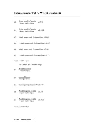 © 2001, Celanese Acetate LLC
Calculations for Fabric Weight (continued)
___________________________________________________________________________________
(d)
Grams weight of sample
Square inch weighed
x 45.72
(e)
Grains weight of sample
Square inch weighed
x 2.9622
(f) 8-inch square used: Grain weight x 0.04628
(g) 12-inch square used: Grain weight x 0.02057
(h) 8-inch square used: Gram weight x 0.7144
(i) 12-inch square used: Gram weight x 0.3175
†
oz/yd2
x 0.03391 = kg/m2
For Ounces per Linear Yard‡:
(a)
Weight in ounces
Yards weighed
(b)
16
Yards per pound
(c) Ounces per square yard (Width / 36)
(d)
Weight in grams (width)
Square inch weighed
x 1.270
(e)
Weight in grains (width)
Square inch weighed
x 0.0823
‡
oz/lin yd x 0.031 = kg/m
 
