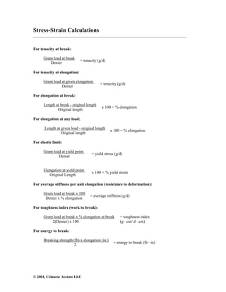 © 2001, Celanese Acetate LLC
Stress-Strain Calculations
___________________________________________________________________________________
For tenacity at break:
Gram load at break
Denier
= tenacity (g/d)
For tenacity at elongation:
Gram load at given elongation
Denier
= tenacity (g/d)
For elongation at break:
Length at break - original length
Original length
x 100 = % elongation
For elongation at any load:
Length at given load - original length
Original length
x 100 = % elongation
For elastic limit:
Gram load at yield point
Denier
= yield stress (g/d)
Elongation at yield point
Original Length
x 100 = % yield strain
For average stiffness per unit elongation (resistance to deformation):
Gram load at break x 100
Denier x % elongation
= average stiffness (g/d)
For toughness index (work to break):
Gram load at break x % elongation at break
2(Denier) x 100
= toughness index
(g · cm/ d · cm)
For energy to break:
Breaking strength (lb) x elongation (in.)
2
= energy to break (lb · in)
 