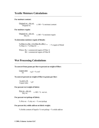 © 2001, Celanese Acetate LLC
Textile Moisture Calculations
___________________________________________________________________________________
For moisture content:
Original wt. - dry wt.
Original wt.
x 100 = % moisture content
For moisture regain:
Original wt. - dry wt.
Dry wt.
x 100 = % moisture regain
To determine moisture regain of blends:
% Fiber A x Ra + (% Fiber B x Rb) + ...
% Fiber A + % Fiber B + ...
= % regain of blend
Where: Ra = commercial regain of Fiber A
Rb = commercial regain of Fiber B
Wet Processing Calculations
___________________________________________________________________________________
To convert from grams per liter to percent on weight of fiber:
Liquor ratio
10
x g/l = % owf
To convert percent on weight of fiber to grams per liter:
% owf x 10
Liquor ratio
= g/l
For percent wet weight of fabric:
Wet wt. - dry wt.
Dry wt.
x 100 = % wet wt.
For percent wet pickup of fabric:
% Wet wt. - % dry wt. = % wet pickup
For percent dry solids add-on on fabric weight:
% Solids content of liquid x % wet pickup = % solids add-on
 