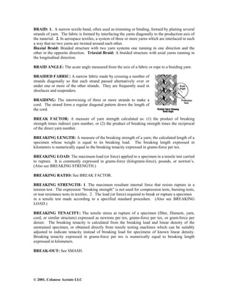 © 2001, Celanese Acetate LLC
BRAID: 1. A narrow textile band, often used as trimming or binding, formed by plaiting several
strands of yarn. The fabric is formed by interfacing the yarns diagonally to the production axis of
the material. 2. In aerospace textiles, a system of three or more yarns which are interlaced in such
a way that no two yarns are twisted around each other.
Biaxial Braid: Braided structure with two yarn systems one running in one direction and the
other in the opposite direction. Triaxial Braid: A braided structure with axial yarns running in
the longitudinal direction.
BRAID ANGLE: The acute angle measured from the axis of a fabric or rope to a braiding yarn.
BRAIDED FABRIC: A narrow fabric made by crossing a number of
strands diagonally so that each strand passed alternatively over or
under one or more of the other strands. They are frequently used in
shoelaces and suspenders.
BRAIDING: The intertwining of three or more strands to make a
cord. The strand form a regular diagonal pattern down the length of
the cord.
BREAK FACTOR: A measure of yarn strength calculated as: (1) the product of breaking
strength times indirect yarn number, or (2) the product of breaking strength times the reciprocal
of the direct yarn number.
BREAKING LENGTH: A measure of the breaking strength of a yarn; the calculated length of a
specimen whose weight is equal to its breaking load. The breaking length expressed in
kilometers is numerically equal to the breaking tenacity expressed in grams-force per tex.
BREAKING LOAD: The maximum load (or force) applied to a specimen in a tensile test carried
to rupture. It is commonly expressed in grams-force (kilograms-force), pounds, or newton’s.
(Also see BREAKING STRENGTH.)
BREAKING RATIO: See BREAK FACTOR.
BREAKING STRENGTH: 1. The maximum resultant internal force that resists rupture in a
tension test. The expression “breaking strength” is not used for compression tests, bursting tests,
or tear resistance tests in textiles. 2. The load (or force) required to break or rupture a specimen
in a tensile test made according to a specified standard procedure. (Also see BREAKING
LOAD.)
BREAKING TENACITY: The tensile stress at rupture of a specimen (fiber, filament, yarn,
cord, or similar structure) expressed as newtons per tex, grams-force per tex, or gram-force per
denier. The breaking tenacity is calculated from the breaking load and linear density of the
unstrained specimen, or obtained directly from tensile testing machines which can be suitably
adjusted to indicate tenacity instead of breaking load for specimens of known linear density.
Breaking tenacity expressed in grams-force per tex is numerically equal to breaking length
expressed in kilometers.
BREAK-OUT: See SMASH.
 