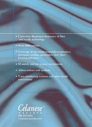 800 222-5543
CelaneseAcetate.com
Up-to-date illustrated dictionary of fiber
and textile technology
Over 2000 entries
Coverage of advanced materials-composites,
aerospace textiles, geotextiles, new fiber-
forming polymers
SI metric and tex system conversions
Abbreviations and symbols
Yarn numbering systems and other textile
conversions
®
®
 