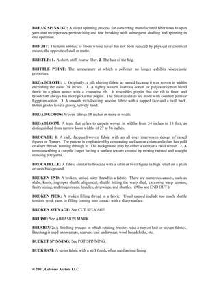 © 2001, Celanese Acetate LLC
BREAK SPINNING: A direct spinning process for converting manufactured fiber tows to spun
yarn that incorporates prestretching and tow breaking with subsequent drafting and spinning in
one operation.
BRIGHT: The term applied to fibers whose luster has not been reduced by physical or chemical
means; the opposite of dull or matte.
BRISTLE: 1. A short, stiff, coarse fiber. 2. The hair of the hog.
BRITTLE POINT: The temperature at which a polymer no longer exhibits viscoelastic
properties.
BROADCLOTH: 1. Originally, a silk shirting fabric so named because it was woven in widths
exceeding the usual 29 inches. 2. A tightly woven, lustrous cotton or polyester/cotton blend
fabric in a plain weave with a crosswise rib. It resembles poplin, but the rib is finer, and
broadcloth always has more picks that poplin. The finest qualities are made with combed pima or
Egyptian cotton. 3. A smooth, rich-looking, woolen fabric with a napped face and a twill back.
Better grades have a glossy, velvety hand.
BROAD GOODS: Woven fabrics 18 inches or more in width.
BROADLOOM: A term that refers to carpets woven in widths from 54 inches to 18 feet, as
distinguished from narrow loom widths of 27 to 36 inches.
BROCADE: 1. A rich, Jacquard-woven fabric with an all over interwoven design of raised
figures or flowers. The pattern is emphasized by contrasting surfaces or colors and often has gold
or silver threads running through it. The background may be either a satin or a twill weave. 2. A
term describing a cut-pile carpet having a surface texture created by mixing twisted and straight
standing pile yarns.
BROCATELLE: A fabric similar to brocade with a satin or twill figure in high relief on a plain
or satin background.
BROKEN END: A broken, untied warp thread in a fabric. There are numerous causes, such as
slubs, knots, improper shuttle alignment, shuttle hitting the warp shed, excessive warp tension,
faulty sizing, and rough reeds, heddles, dropwires, and shuttles. (Also see END OUT.)
BROKEN PICK: A broken filling thread in a fabric. Usual caused include too much shuttle
tension, weak yarn, or filling coming into contact with a sharp surface.
BROKEN SELVAGE: See CUT SELVAGE.
BRUISE: See ABRASION MARK.
BRUSHING: A finishing process in which rotating brushes raise a nap on knit or woven fabrics.
Brushing is used on sweaters, scarves, knit underwear, wool broadcloths, etc.
BUCKET SPINNING: See POT SPINNING.
BUCKRAM: A scrim fabric with a stiff finish, often used as interlining.
 