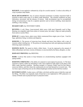 © 2001, Celanese Acetate LLC
BUILDUP: A term applied to substantivity of dye for a textile material. It refers to the ability of
a dye to produce deep shades.
BULK DEVELOPMENT: Any of various relaxation treatments to produce maximum bulk in
textured or latent crimp yarns or in fabrics made therefrom. The essential conditions are heat,
lubrication, movement, and the absence of tension. Bulk development may be accomplished
during wet processing or may be a separate operation such as hot-air tumbling, steam-injection
tumbling, or dry cleaning.
BULKED YARN: See TEXTURED YARNS.
BUNTING: A soft, flimsy, loose-textured, plain weave cloth most frequently used in flags.
Bunting was originally made from cotton or worsted yarns, but today’s flags are made primarily
from nylon or acrylic fibers.
BURLAP: A coarse, heavy, plain weave fabric constructed from singles yarn of jute. Used for
bags, upholstery lining, in curtains and draperies.
BURLING: 1. The process of removing loose threads and knots from fabrics with a type of
tweezers called a burling iron. 2. The process of correcting loose tufts and replacing missing tufts
following carpet construction.
BURNING RATE: The speed at which a fabric burns. It can be expressed as the amount of
fabric affected per unit time, in terms of distance or area traveled by the flame, afterglow, or char.
BURN-OUT PRINTING: See PRINTING.
BURR: A device that assists in loop formation on circular-knitting machines equipped with
spring needles.
BURSTING STRENGTH: 1. The ability of a material to resist rupture by pressure. 2. The force
required to rupture a fabric by distending it with a force applied at right angles to the plane of the
fabric under specified condition. Bursting strength is a measure widely used for knit fabrics,
nonwoven fabrics, and felts where the constructions do not lend themselves to tensile tests. The
two basic types of bursting tests are the inflated diaphragm method and the ball-bust method.
BUTCHER’S LINEN: A plain weave, stiff fabric with thick and thin yarns in both the warp and
the filling. The fabric was originally made of linen but is now duplicated in 100% polyester or a
variety of blends such as polyester/rayon or polyester/cotton.
 