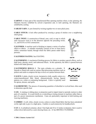 © 2001, Celanese Acetate LLC
C
CABINET: A basic part of the manufactured-fiber spinning machine where, in dry spinning, the
filaments become solidified by solvent evaporation and, in melt spinning, the filaments are
solidified by cooling.
CABLED YARN: A yarn formed by twisting together two or more plied yarns.
CABLE STITCH: A knit effect produced by crossing a group of stitches over a neighboring
stitch group.
CABLE TWIST: A construction of thread, yarn, cord, or rope in which
each successive twist is in the direction opposite the preceding twists;
i.e., and S/Z/S or Z/S/Z construction.
CALENDER: A machine used in finishing to impart a variety of surface
effects to fabrics. A calender essentially consists of two or more heavy
rollers, sometimes heated, through which the fabric passes under heavy
pressure.
CALENDER COATING: See COATING.
CALENDERING: A mechanical finishing process for fabrics to produce special effects, such as
high luster, glazing, moiré, and embossed effects. In this operation, the fabric is passed between
heated rolls under pressure.
CALENDERING ROLLS: 1. The main cylinders on a calender. 2.
Smooth or fluted rolls used on carious fiber-processing machines such as
pickers and cards to compress the lap or sliver as it passes between them.
CALICO: A plain, closely woven, inexpensive cloth, usually cotton or a
cotton/manufactured fiber blend, characteristically having figured
patterns on a white or contrasting background. Calico is typically used
for aprons, dresses, and quilts.
CALORIMETRY: The process of measuring quantities of absorbed or evolved heat, often used
to determine specific heat.
CAM: A rotating or sliding piece or projection used to impart timed or periodic motion to other
parts of a machine. It is used chiefly as a controlling or timing element in machines rather than as
part of a power transmission mechanism. Cams are particularly important in both knitting and
weaving machinery.
CAMBRIC: A soft, white, closely woven, cotton or cotton blend fabric that has been calendered
on the right side to give it a slight gloss. Cambric is used extensively for handkerchiefs.
CAN: 1. A cylindrical container, about 3 feet high and 10 to 12 inches in diameter, that is used to
collect sliver delivered by a card, drawing frame, etc. 2. See DRYING CYLINDERS.
 