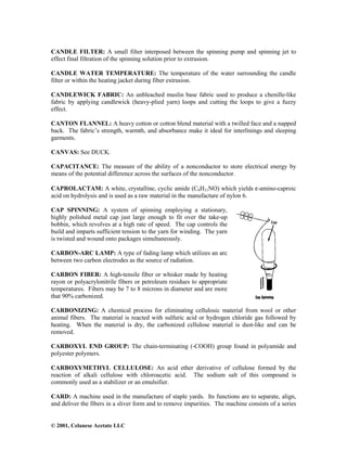 © 2001, Celanese Acetate LLC
CANDLE FILTER: A small filter interposed between the spinning pump and spinning jet to
effect final filtration of the spinning solution prior to extrusion.
CANDLE WATER TEMPERATURE: The temperature of the water surrounding the candle
filter or within the heating jacket during fiber extrusion.
CANDLEWICK FABRIC: An unbleached muslin base fabric used to produce a chenille-like
fabric by applying candlewick (heavy-plied yarn) loops and cutting the loops to give a fuzzy
effect.
CANTON FLANNEL: A heavy cotton or cotton blend material with a twilled face and a napped
back. The fabric’s strength, warmth, and absorbance make it ideal for interlinings and sleeping
garments.
CANVAS: See DUCK.
CAPACITANCE: The measure of the ability of a nonconductor to store electrical energy by
means of the potential difference across the surfaces of the nonconductor.
CAPROLACTAM: A white, crystalline, cyclic amide (C6H11NO) which yields ε-amino-caproic
acid on hydrolysis and is used as a raw material in the manufacture of nylon 6.
CAP SPINNING: A system of spinning employing a stationary,
highly polished metal cap just large enough to fit over the take-up
bobbin, which revolves at a high rate of speed. The cap controls the
build and imparts sufficient tension to the yarn for winding. The yarn
is twisted and wound onto packages simultaneously.
CARBON-ARC LAMP: A type of fading lamp which utilizes an arc
between two carbon electrodes as the source of radiation.
CARBON FIBER: A high-tensile fiber or whisker made by heating
rayon or polyacrylonitrile fibers or petroleum residues to appropriate
temperatures. Fibers may be 7 to 8 microns in diameter and are more
that 90% carbonized.
CARBONIZING: A chemical process for eliminating cellulosic material from wool or other
animal fibers. The material is reacted with sulfuric acid or hydrogen chloride gas followed by
heating. When the material is dry, the carbonized cellulose material is dust-like and can be
removed.
CARBOXYL END GROUP: The chain-terminating (-COOH) group found in polyamide and
polyester polymers.
CARBOXYMETHYL CELLULOSE: An acid ether derivative of cellulose formed by the
reaction of alkali cellulose with chloroacetic acid. The sodium salt of this compound is
commonly used as a stabilizer or an emulsifier.
CARD: A machine used in the manufacture of staple yards. Its functions are to separate, align,
and deliver the fibers in a sliver form and to remove impurities. The machine consists of a series
 