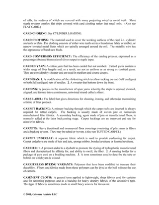 © 2001, Celanese Acetate LLC
of rolls, the surfaces of which are covered with many projecting wired or metal teeth. Short
staple systems employ flat strips covered with card clothing rather that small rolls. (Also see
FLAT CARD.)
CARD CHOKING: See CYLINDER LOADING.
CARD CLOTHING: The material used to cover the working surfaces of the card, i.e., cylinder
and rolls or flats. The clothing consists of either wire teeth set in a foundation fabric or rubber, or
narrow serrated metal flutes which are spirally arranged around the roll. The metallic wire has
the appearance of band-saw blade.
CARD CONVERSION EFFICIENCY: The efficiency of the carding process, expressed as a
percentage obtained from ratio of sliver output to staple input.
CARDED YARN: A cotton yarn that has been carded but not combed. Carded yarns contain a
wider range of fiber lengths and, as a result, are not as uniform or as strong as combed yarns.
They are considerably cheaper and are used in medium and course counts.
CARDIGAN: 1. A modification of the rib-knitting stitch to allow tucking on one (half cardigan)
or both(full cardigan) sets of needles. 2. A sweater that buttons down the front.
CARDING: A process in the manufacture of spun yarns whereby the staple is opened, cleaned,
aligned, and formed into a continuous, untwisted strand called a sliver.
CARE LABEL: The label that gives directions for cleaning, ironing, and otherwise maintaining
a fabric of fiber product.
CARPET BACKING: A primary backing through which the carpet tufts are inserted is always
required for tufted carpets. The backing is usually made of woven jute or nonwoven
manufactured fiber fabrics. A secondary backing, again made of jute or manufactured fibers, is
normally added at the latex backcoating stage. Carpet backings are an important end use for
nonwoven fabrics.
CARPETS: Heavy functional and ornamental floor coverings consisting of pile yarns or fibers
and a backing system. They may be tufted or woven. (Also see TUFTED CARPET.)
CARPET UNDERLAY: A separate fabric which is used to provide cushioning for carpet.
Carpet underlays are made of hair and jute, sponge rubber, bonded urethane or foamed urethane.
CARRIER: 1. A product added to a dyebath to promote the dyeing of hydrophobic manufactured
fibers and characterized by affinity for, and ability to swell, the fiber. 2. A moving holder for a
package of yarn used on a braiding machine. 3. A term sometimes used to describe the tube or
bobbin on which yarn is wound.
CARRIERLESS DYEING VARIANTS: Polymers that have been modified to increase their
dyeability. Fibers and fabrics made from these polymers can be dyed at the boil without the use
of carriers.
CASEMENT CLOTH: A general term applied to lightweight, sheer fabrics used for curtains
and for screening purposes and as a backing for heavy drapery fabrics of the decorative type.
This type of fabric is sometimes made in small fancy weaves for dresswear.
 