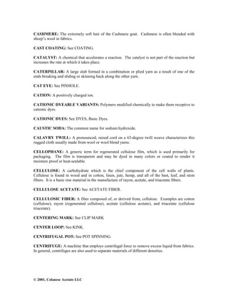 © 2001, Celanese Acetate LLC
CASHMERE: The extremely soft hair of the Cashmere goat. Cashmere is often blended with
sheep’s wool in fabrics.
CAST COATING: See COATING.
CATALYST: A chemical that accelerates a reaction. The catalyst is not part of the reaction but
increases the rate at which it takes place.
CATERPILLAR: A large slub formed in a combination or plied yarn as a result of one of the
ends breaking and sliding or skinning back along the other yarn.
CAT EYE: See PINHOLE.
CATION: A positively charged ion.
CATIONIC DYEABLE VARIANTS: Polymers modified chemically to make them receptive to
cationic dyes.
CATIONIC DYES: See DYES, Basic Dyes.
CAUSTIC SODA: The common name for sodium hydroxide.
CALAVRY TWILL: A pronounced, raised cord on a 63-degree twill weave characterizes this
rugged cloth usually made from wool or wool blend yarns.
CELLOPHANE: A generic term for regenerated cellulose film, which is used primarily for
packaging. The film is transparent and may be dyed in many colors or coated to render it
moisture proof or heat-sealable.
CELLULOSE: A carbohydrate which is the chief component of the cell walls of plants.
Cellulose is found in wood and in cotton, linen, jute, hemp, and all of the bast, leaf, and stem
fibers. It is a basic raw material in the manufacture of rayon, acetate, and triacetate fibers.
CELLULOSE ACETATE: See ACETATE FIBER.
CELLULOSIC FIBER: A fiber composed of, or derived from, cellulose. Examples are cotton
(cellulose), rayon (regenerated cellulose), acetate (cellulose acetate), and triacetate (cellulose
triacetate).
CENTERING MARK: See CLIP MARK
CENTER LOOP: See KINK.
CENTRIFUGAL POT: See POT SPINNING.
CENTRIFUGE: A machine that employs centrifugal force to remove excess liquid from fabrics.
In general, centrifuges are also used to separate materials of different densities.
 