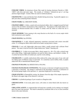 © 2001, Celanese Acetate LLC
CERAMIC FIBER: An aluminum silicate fiber made by heating aluminum fluoride at 1000-
1200°C with silica and water vapor. The crystals, or “whiskers,” obtained are up to 1 cm long
and have high strength. Ceramic fibers are used in reinforced plastics.
CHAFED END: A warp end that has been abraded during processing. It generally appears as a
dull yarn often containing broken filaments.
CHAFE MARK: See ABRASION MARK.
CHAFER FABRIC: A fabric, coated with unvulcanized rubber, that is wrapped around the bead
section of the tire before vulcanization of the complete tire. The purpose of the chafer fabric is to
maintain an abrasion-resistant later of rubber in contact with the wheel on which the tire is
mounted.
CHAIN BINDERS: Yarns running in the warp direction on the back of a woven carpet which
hold construction yarns together.
CHAIN DYEING: See DYEING.
CHALKINESS: 1. A dull, whitened appearance sometimes associated with certain extra-dull
colors. 2. A fillingwise fabric defect observed as bands varying luster or sheen.
CHALLIS: A very soft, lightweight, plain-weave fabric, usually printed with a delicate floral
pattern. The name is derived from the Anglo-Indian term “shalee” meaning soft.
CHAMBRAY: 1. A plain woven-spun fabric, almost square (i.e., 80 x 76), with a colored warp
and a white filling. Lightweight chambrays are used for shirts, dresses, and children’s clothes. 2.
A similar but heavier fabric of carded yam, used for work clothing.
CHAMELEON: A variable multicolored effect achieved by using warp yarns of one color and
two filling yarns of different colors in each shed. It is sometimes used in taffeta, faille, or poplin
made from silk or manufactured filament yarns.
CHANGE IN FILLING: See MIXED END or FILLING.
CHANGE INLINGTH ON UNTWISTING: The increase or decrease in length measured when
a specimen is untwisted. The change is expressed as the percentage extension or contraction of
the nominal gauge length of the specimen, i.e., specimen length prior to untwisting.
CHAR LENGTH: In flammability testing, the distance from the edge of the sample exposed to
the flame to the upper edge of the charred or void area.
CHEESE: A cylindrical package of yarn wound on a flangeless tube.
CHEESECLOTH: A low-count, plain weave, soft cotton or cotton blend cloth also known as
gauze.
CHELATING AGENT: A compound that will inactivate a metallic ion by making it an integral
part of an inner ring structure. The metal is attached by coordinate links to two or more nonmetal
atoms in the same molecule.
 