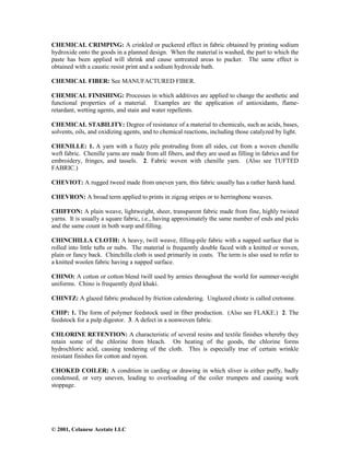 © 2001, Celanese Acetate LLC
CHEMICAL CRIMPING: A crinkled or puckered effect in fabric obtained by printing sodium
hydroxide onto the goods in a planned design. When the material is washed, the part to which the
paste has been applied will shrink and cause untreated areas to pucker. The same effect is
obtained with a caustic resist print and a sodium hydroxide bath.
CHEMICAL FIBER: See MANUFACTURED FIBER.
CHEMICAL FINISHING: Processes in which additives are applied to change the aesthetic and
functional properties of a material. Examples are the application of antioxidants, flame-
retardant, wetting agents, and stain and water repellents.
CHEMICAL STABILITY: Degree of resistance of a material to chemicals, such as acids, bases,
solvents, oils, and oxidizing agents, and to chemical reactions, including those catalyzed by light.
CHENILLE: 1. A yarn with a fuzzy pile protruding from all sides, cut from a woven chenille
weft fabric. Chenille yarns are made from all fibers, and they are used as filling in fabrics and for
embroidery, fringes, and tassels. 2. Fabric woven with chenille yarn. (Also see TUFTED
FABRIC.)
CHEVIOT: A rugged tweed made from uneven yarn, this fabric usually has a rather harsh hand.
CHEVRON: A broad term applied to prints in zigzag stripes or to herringbone weaves.
CHIFFON: A plain weave, lightweight, sheer, transparent fabric made from fine, highly twisted
yarns. It is usually a square fabric, i.e., having approximately the same number of ends and picks
and the same count in both warp and filling.
CHINCHILLA CLOTH: A heavy, twill weave, filling-pile fabric with a napped surface that is
rolled into little tufts or nubs. The material is frequently double faced with a knitted or woven,
plain or fancy back. Chinchilla cloth is used primarily in coats. The term is also used to refer to
a knitted woolen fabric having a napped surface.
CHINO: A cotton or cotton blend twill used by armies throughout the world for summer-weight
uniforms. Chino is frequently dyed khaki.
CHINTZ: A glazed fabric produced by friction calendering. Unglazed chintz is called cretonne.
CHIP: 1. The form of polymer feedstock used in fiber production. (Also see FLAKE.) 2. The
feedstock for a pulp digestor. 3. A defect in a nonwoven fabric.
CHLORINE RETENTION: A characteristic of several resins and textile finishes whereby they
retain some of the chlorine from bleach. On heating of the goods, the chlorine forms
hydrochloric acid, causing tendering of the cloth. This is especially true of certain wrinkle
resistant finishes for cotton and rayon.
CHOKED COILER: A condition in carding or drawing in which sliver is either puffy, badly
condensed, or very uneven, leading to overloading of the coiler trumpets and causing work
stoppage.
 