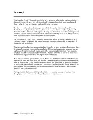 © 2001, Celanese Acetate LLC
Foreword
______________________________________________________
This Complete Textile Glossary is intended to be a convenient reference for textile terminology.
Although it covers all types of textile terms broadly, its special emphasis is on manufactured
fibers - what they are, how they are made, and how they are used.
The first two editions of this dictionary were published under the title Man-Made Fiber and
Textile Dictionary by the former Celanese Corporation to provide a source for employees. A
third edition of the dictionary, with expanded listings and illustrations, was offered in response to
numerous requests from customers and others in the textile industry for an up-to-date glossary of
terms encountered in the manufactured fiber and textile trades.
The fourth edition, known as the Dictionary of Fiber and Textile Technology, was produced by
Hoechst Celanese Corporation, and included updated coverage of then-recent developments in
fiber and textile technology.
This current edition has been further updated and expanded to cover recent developments in fiber-
forming polymers, new commercially manufactured fibers, textile equipment advances, and new
applications for textile materials such as geotextiles and advanced composites. New diagrams
have been added to illustrate these developments. We have attempted to convey as much basic
information as is possible without making the book cumbersome.
As in previous editions, generic terms such as dyeing and knitting are handled comprehensively
with specific terms presented under one heading. The more widely used manufactured fibers are
listed by their Federal Trade Commission generic names and definitions, in most cases followed
by a brief description of their manufacture, characteristics, and applications. In the Appendix are
abbreviations, equivalent weights and measures, and various conversion tables and formulas
needed by the textile technologist.
We hope that this dictionary will help to familiarize you with the language of textiles. Only
through you, can we determine its value, and we invite your comments.
 