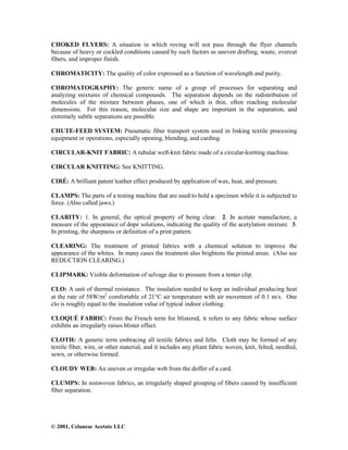 © 2001, Celanese Acetate LLC
CHOKED FLYERS: A situation in which roving will not pass through the flyer channels
because of heavy or cockled conditions caused by such factors as uneven drafting, waste, overcut
fibers, and improper finish.
CHROMATICITY: The quality of color expressed as a function of wavelength and purity.
CHROMATOGRAPHY: The generic name of a group of processes for separating and
analyzing mixtures of chemical compounds. The separation depends on the redistribution of
molecules of the mixture between phases, one of which is thin, often reaching molecular
dimensions. For this reason, molecular size and shape are important in the separation, and
extremely subtle separations are possible.
CHUTE-FEED SYSTEM: Pneumatic fiber transport system used in linking textile processing
equipment or operations, especially opening, blending, and carding.
CIRCULAR-KNIT FABRIC: A tubular weft-knit fabric made of a circular-knitting machine.
CIRCULAR KNITTING: See KNITTING.
CIRÉ: A brilliant patent leather effect produced by application of wax, heat, and pressure.
CLAMPS: The parts of a testing machine that are used to hold a specimen while it is subjected to
force. (Also called jaws.)
CLARITY: 1. In general, the optical property of being clear. 2. In acetate manufacture, a
measure of the appearance of dope solutions, indicating the quality of the acetylation mixture. 3.
In printing, the sharpness or definition of a print pattern.
CLEARING: The treatment of printed fabrics with a chemical solution to improve the
appearance of the whites. In many cases the treatment also brightens the printed areas. (Also see
REDUCTION CLEARING.)
CLIPMARK: Visible deformation of selvage due to pressure from a tenter clip.
CLO: A unit of thermal resistance. The insulation needed to keep an individual producing heat
at the rate of 58W/m2
comfortable of 21°C air temperature with air movement of 0.1 m/s. One
clo is roughly equal to the insulation value of typical indoor clothing.
CLOQUÉ FABRIC: From the French term for blistered, it refers to any fabric whose surface
exhibits an irregularly raises blister effect.
CLOTH: A generic term embracing all textile fabrics and felts. Cloth may be formed of any
textile fiber, wire, or other material, and it includes any pliant fabric woven, knit, felted, needled,
sewn, or otherwise formed.
CLOUDY WEB: An uneven or irregular web from the doffer of a card.
CLUMPS: In nonwoven fabrics, an irregularly shaped grouping of fibers caused by insufficient
fiber separation.
 