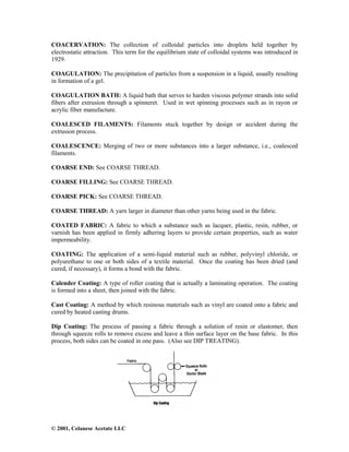 © 2001, Celanese Acetate LLC
COACERVATION: The collection of colloidal particles into droplets held together by
electrostatic attraction. This term for the equilibrium state of colloidal systems was introduced in
1929.
COAGULATION: The precipitation of particles from a suspension in a liquid, usually resulting
in formation of a gel.
COAGULATION BATH: A liquid bath that serves to harden viscous polymer strands into solid
fibers after extrusion through a spinneret. Used in wet spinning processes such as in rayon or
acrylic fiber manufacture.
COALESCED FILAMENTS: Filaments stuck together by design or accident during the
extrusion process.
COALESCENCE: Merging of two or more substances into a larger substance, i.e., coalesced
filaments.
COARSE END: See COARSE THREAD.
COARSE FILLING: See COARSE THREAD.
COARSE PICK: See COARSE THREAD.
COARSE THREAD: A yarn larger in diameter than other yarns being used in the fabric.
COATED FABRIC: A fabric to which a substance such as lacquer, plastic, resin, rubber, or
varnish has been applied in firmly adhering layers to provide certain properties, such as water
impermeability.
COATING: The application of a semi-liquid material such as rubber, polyvinyl chloride, or
polyurethane to one or both sides of a textile material. Once the coating has been dried (and
cured, if necessary), it forms a bond with the fabric.
Calender Coating: A type of roller coating that is actually a laminating operation. The coating
is formed into a sheet, then joined with the fabric.
Cast Coating: A method by which resinous materials such as vinyl are coated onto a fabric and
cured by heated casting drums.
Dip Coating: The process of passing a fabric through a solution of resin or elastomer, then
through squeeze rolls to remove excess and leave a thin surface layer on the base fabric. In this
process, both sides can be coated in one pass. (Also see DIP TREATING).
 