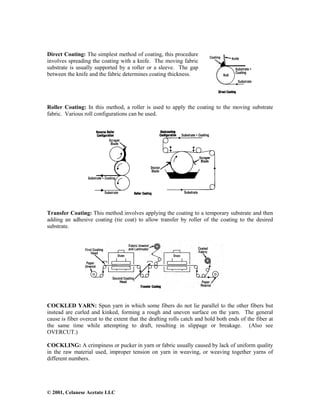 © 2001, Celanese Acetate LLC
Direct Coating: The simplest method of coating, this procedure
involves spreading the coating with a knife. The moving fabric
substrate is usually supported by a roller or a sleeve. The gap
between the knife and the fabric determines coating thickness.
Roller Coating: In this method, a roller is used to apply the coating to the moving substrate
fabric. Various roll configurations can be used.
Transfer Coating: This method involves applying the coating to a temporary substrate and then
adding an adhesive coating (tie coat) to allow transfer by roller of the coating to the desired
substrate.
COCKLED YARN: Spun yarn in which some fibers do not lie parallel to the other fibers but
instead are curled and kinked, forming a rough and uneven surface on the yarn. The general
cause is fiber overcut to the extent that the drafting rolls catch and hold both ends of the fiber at
the same time while attempting to draft, resulting in slippage or breakage. (Also see
OVERCUT.)
COCKLING: A crimpiness or pucker in yarn or fabric usually caused by lack of uniform quality
in the raw material used, improper tension on yarn in weaving, or weaving together yarns of
different numbers.
 