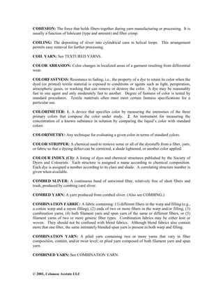 © 2001, Celanese Acetate LLC
COHESION: The force that holds fibers together during yarn manufacturing or processing. It is
usually a function of lubricant (type and amount) and fiber crimp.
COILING: The depositing of sliver into cylindrical cans in helical loops. This arrangement
permits easy removal for further processing.
COIL YARN: See TEXTURED YARNS.
COLOR ABRASION: Color changes in localized areas of a garment resulting from differential
wear.
COLORFASTNESS: Resistance to fading; i.e., the property of a dye to retain its color when the
dyed (or printed) textile material is exposed to conditions or agents such as light, perspiration,
atmospheric gases, or washing that can remove or destroy the color. A dye may be reasonably
fast to one agent and only moderately fast to another. Degree of fastness of color is tested by
standard procedures. Textile materials often must meet certain fastness specifications for a
particular use.
COLORIMETER: 1. A device that specifies color by measuring the intensities of the three
primary colors that compose the color under study. 2. An instrument for measuring the
concentration of a known substance in solution by comparing the liquid’s color with standard
colors.
COLORIMETRY: Any technique for evaluating a given color in terms of standard colors.
COLOR STRIPPER: A chemical used to remove some or all of the dyestuffs from a fiber, yarn,
or fabric so that a dyeing defect can be corrected, a shade lightened, or another color applied.
COLOUR INDEX (CI): A listing of dyes and chemical structures published by the Society of
Dyers and Colourists. Each structure is assigned a name according to chemical composition.
Each dye is assigned a number according to its class and shade. A correlating structure number is
given when available.
COMBED SLIVER: A continuous band of untwisted fiber, relatively free of short fibers and
trash, produced by combing card sliver.
COMBED YARN: A yarn produced from combed sliver. (Also see COMBING.)
COMBINATION FABRIC: A fabric containing: (1) different fibers in the warp and filling (e.g.,
a cotton warp and a rayon filling), (2) ends of two or more fibers in the warp and/or filling, (3)
combination yarns, (4) both filament yarn and spun yarn of the same or different fibers, or (5)
filament yarns of two or more generic fiber types. Combination fabrics may be either knit or
woven. They should not be confused with blend fabrics. Although blend fabrics also contain
more that one fiber, the same intimately blended spun yarn is present in both warp and filling.
COMBINATION YARN: A piled yarn containing two or more yarns that vary in fiber
composition, content, and/or twist level; or plied yarn composed of both filament yarn and spun
yarn.
COMBINED YARN: See COMBINATION YARN.
 
