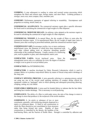 © 2001, Celanese Acetate LLC
COMBING: A step subsequent to carding in cotton and worsted system processing which
straightens the fibers and extracts neps, foreign matter, and short fibers. Combing produces a
stronger, more even, more compact, finer, smoother yarn.
COMFORT: Performance parameter of apparel referring to wearability. Encompasses such
properties as wicking, stretch, hand, etc.
COMMERCIAL ALLOWANCE: The commercial moisture regain plus a specific allowance
for finish used in calculating the commercial or legal weight of a fiber shipment.
COMMERCIAL MOISTURE REGAIN: An arbitrary value adopted as the moisture regain to
be used in calculating the commercial or legal weight of a fiber shipment.
COMMERCIAL WEIGHT: 1. In natural fibers, the dry weight of fibers or yarns plus the
commercial moisture regain. 2. In manufactured fibers, the dry weight of staple spun yarns or
filament yarns after scouring by prescribed methods, plush the commercial moisture regain.
COMMINGLED YARN: In aerospace textiles, two or more continuous
multifilament yarns, the filaments of which have been intermixed with
each other without adding twist or otherwise disturbing parallel
relationship of the combined filaments. Usually consists of a reinforcing
yarn, such as graphite or glass, and a thermoplastic matrix yarn.
COMPACTED YARNS: Air-jet interlaced yarns. Since the
entanglement serves only as a substitute for twist, the degree of interlace
or tangle is not as great as in air-jet bulked yarns.
COMPACTION: See INTERMINGLING.
COMPACTOR: A machine developed by Fabric Research Laboratories which is used to
compact fabrics or to produce warp-stretch fabrics by means of forced crimp and/or shrinkage of
the warp yarn.
COMPACT SPINNING PROCESS: A term generally referring to a spinning process carried
out using any one of the several small spinning machines of compact design offered by
equipment vendors as “packaged” units in which spinning and subsequent processing (drawing,
crimping, cutting, etc.) are linked.
COMPATIBLE SHRINKAGE: A term used for bonded fabrics to indicate that the face fabric
and lining have similar shrinkage. This is necessary to avoid puckering.
COMPLIANCE: The ability of a fiber to yield under stress; the ratio of the change in strain to
the change in stress that produces it; the reciprocal of the textile modulus.
COMPOSITE: 1. An article or substance of two or more
constituents, generally, with reinforcing elements dispersed in a
matrix or continuous phase. 2. Hard or soft constructions in
which the fibers themselves are consolidated to form structures
rather than being formed into yarns. Rigidity of these
constructions is controlled by the density, the modulus of the
load-bearing fibers, and the fraction of fusible fibers. Strength is controlled by adhesion and
 