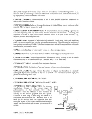 © 2001, Celanese Acetate LLC
shear-yield strength of the matrix unless fibers are bonded in a load-transferring matrix. 3. A
structure made by laminating a nonwoven fabric with another nonwoven, with other materials, or
by impregnating a nonwoven fabric with resins.
COMPOSITE FIBERS: Fibers composed of two or more polymer types in a sheath-core or
side-by-side (bilateral) relation.
COMPRESSIBILITY: Refers to the ease of reducing the bulk of fabric, carpet, batting, or other
material. May be high or low, soft or hard.
CONDENSATION POLYMERIZATION: A polymerization process yielding a product in
which the repeating unit has fewer atoms that the monomer or monomers. Generally, the
separation of water or some other simple substance occurs as a result of the reaction, e.g.,
ethylene glycol in polyester production.
CONDITIONING: A process of allowing textile materials (staple, tow, yarns, and fabrics) to
reach hygroscopic equilibrium with the surrounding atmosphere. Materials may be conditioned
in a standard atmosphere (65%RH,70°F) for testing purposes or in arbitrary conditions existing in
manufacturing or processing areas.
CONE: A conical package of yarn, usually wound on a disposable paper core.
CONING: The transfer of yarn from skeins or bobbins or other types of packages to cones.
CONJUGATE FIBER: A two-component fiber with specific ability to crimp on hot or hot/wet
treatment because of differential shrinkage. (Also see BILATERAL FIBERS.)
CONJUGATE YARN: A yarn made from conjugate filaments.
CONSOLIDATION: Application of heat and pressure to form composite structures.
CONTACT ANGLE: The angle between the surface of a liquid and the surface of a partially
submerged object or the container at the line of contact. The smaller the contact angle, the
greater the wettability of the solid.
CONTINUOUS FILAMENT: See FILAMENT.
CONTINUOUS FILAMENT YARN: See FILAMENT YARN.
CONTINUOUS POLYMERIZATION: In polymer
manufacture, linkage of the various stages of
polymerization so that materials flow without
interruption from the addition of raw materials to
delivery of the finished polymer from the system.
Extrusion as film, chip or fiber may be linked to a
continuous polymerization line. Because there is no
break in the process while the transition from low
molecular weight to high occurs, multiple stage reaction
vessels may be required and accurate process control is
critical.
 