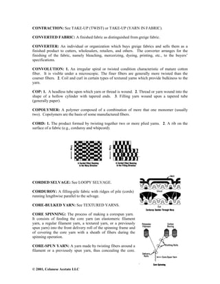 © 2001, Celanese Acetate LLC
CONTRACTION: See TAKE-UP (TWIST) or TAKE-UP (YARN IN FABRIC).
CONVERTED FABRIC: A finished fabric as distinguished from greige fabric.
CONVERTER: An individual or organization which buys greige fabrics and sells them as a
finished product to cutters, wholesalers, retailers, and others. The converter arranges for the
finishing of the fabric, namely bleaching, mercerizing, dyeing, printing, etc., to the buyers’
specifications.
CONVOLUTION: 1. An irregular spiral or twisted condition characteristic of mature cotton
fiber. It is visible under a microscopic. The finer fibers are generally more twisted than the
coarser fibers. 2. Coil and curl in certain types of textured yarns which provide bulkiness to the
yarn.
COP: 1. A headless tube upon which yarn or thread is wound. 2. Thread or yarn wound into the
shape of a hollow cylinder with tapered ends. 3. Filling yarn wound upon a tapered tube
(generally paper).
COPOLYMER: A polymer composed of a combination of more that one monomer (usually
two). Copolymers are the basis of some manufactured fibers.
CORD: 1. The product formed by twisting together two or more plied yarns. 2. A rib on the
surface of a fabric (e.g., corduroy and whipcord).
CORDED SELVAGE: See LOOPY SELVAGE.
CORDUROY: A filling-pile fabric with ridges of pile (cords)
running lengthwise parallel to the selvage.
CORE-BULKED YARN: See TEXTURED YARNS.
CORE SPINNING: The process of making a corespun yarn.
It consists of feeding the core yarn (an elastomeric filament
yarn, a regular filament yarn, a textured yarn, or a previously
spun yarn) into the front delivery roll of the spinning frame and
of covering the core yarn with a sheath of fibers during the
spinning operation.
CORE-SPUN YARN: A yarn made by twisting fibers around a
filament or a previously spun yarn, thus concealing the core.
 
