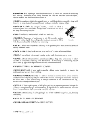 © 2001, Celanese Acetate LLC
COVERSTOCK: A lightweight nonwoven material used to contain and conceal an underlying
core material. Examples are the facing materials that cover the absorbent cores of diapers,
sanitary napkins, and adult incontinence products.
COVERT: A mediumweight to heavyweight wool or wool blend cloth woven with a steep twill
from two or more shades of yarn-dyed fibers to produce a mottled or melange effect.
COWOVEN FABRIC: In aerospace textiles, a fabric in which a
reinforcing fiber and a matrix fiber are adjacent to each other as one end in
the warp and/or filling direction.
CRAB: A hand device used to stretch carpets in a small area.
CRABBING: The process of heating wool or hair fabrics, under tension,
in a hot or boiling liquid, then cooling under tension, to provide the fabric
with dimensional stability for further wet processing.
CRACK: A defect in a woven fabric consisting of an open fillingwise streak extending partly or
entirely across the fabric.
CRACK MARK: A sharp break or crease in the surface of a coated or laminated fabric.
CRASH: A course fabric with a rough, irregular surface made from thick, uneven yarns.
CREASE: A break or line in a fabric generally caused by a sharp fold. Creases may be either
desirable or undesirable, depending upon the situation. A crease may be intentionally pressed
into a fabric by application of pressure and heat and sometimes moisture.
CREASE RECOVERY: See WRINKLE RECOVERY.
CREASE-RESISTANT: A term used to describe a fabric treated chemically to improve its
resistance to and recovery from wrinkling.
CREASE RETENTION: The ability of a fabric to maintain an inserted crease. Crease retention
can be measured subjectively or by the relation of a crease in a subsequent state to the crease in
the initial state. Crease retention may be strongly dependent on the conditions of use, e.g.,
normal wear, washing or tumble-drying.
CREEL: 1. A framework arranged to hold slivers, rovings, or yarns so that many ends can be
withdrawn smoothly and evenly without tangling. 2. A similar device used to aggregate sub-tows
to tows in manufactured staple processing, especially polyester.
CREELING: The mounting of supply packages in a creel to feed fiber to a process, i.e., beaming
or warping.
CREEP: See DELAYED DEFORMATION.
CRENULAR CROSS SECTION: See CROSS SECTION.
 