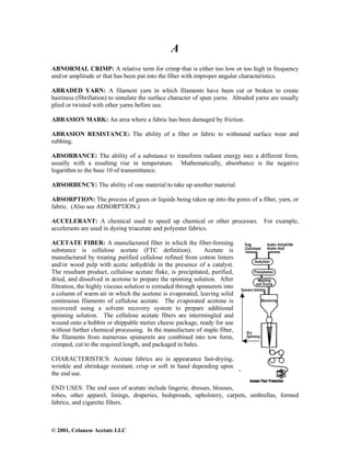 © 2001, Celanese Acetate LLC
A
ABNORMAL CRIMP: A relative term for crimp that is either too low or too high in frequency
and/or amplitude or that has been put into the fiber with improper angular characteristics.
ABRADED YARN: A filament yarn in which filaments have been cut or broken to create
hairiness (fibrillation) to simulate the surface character of spun yarns. Abraded yarns are usually
plied or twisted with other yarns before use.
ABRASION MARK: An area where a fabric has been damaged by friction.
ABRASION RESISTANCE: The ability of a fiber or fabric to withstand surface wear and
rubbing.
ABSORBANCE: The ability of a substance to transform radiant energy into a different form,
usually with a resulting rise in temperature. Mathematically, absorbance is the negative
logarithm to the base 10 of transmittance.
ABSORBENCY: The ability of one material to take up another material.
ABSORPTION: The process of gases or liquids being taken up into the pores of a fiber, yarn, or
fabric. (Also see ADSORPTION.)
ACCELERANT: A chemical used to speed up chemical or other processes. For example,
accelerants are used in dyeing triacetate and polyester fabrics.
ACETATE FIBER: A manufactured fiber in which the fiber-forming
substance is cellulose acetate (FTC definition). Acetate is
manufactured by treating purified cellulose refined from cotton linters
and/or wood pulp with acetic anhydride in the presence of a catalyst.
The resultant product, cellulose acetate flake, is precipitated, purified,
dried, and dissolved in acetone to prepare the spinning solution. After
filtration, the highly viscous solution is extruded through spinnerets into
a column of warm air in which the acetone is evaporated, leaving solid
continuous filaments of cellulose acetate. The evaporated acetone is
recovered using a solvent recovery system to prepare additional
spinning solution. The cellulose acetate fibers are intermingled and
wound onto a bobbin or shippable metier cheese package, ready for use
without further chemical processing. In the manufacture of staple fiber,
the filaments from numerous spinnerets are combined into tow form,
crimped, cut to the required length, and packaged in bales.
CHARACTERISTICS: Acetate fabrics are in appearance fast-drying,
wrinkle and shrinkage resistant, crisp or soft in hand depending upon
the end use.
END USES: The end uses of acetate include lingerie, dresses, blouses,
robes, other apparel, linings, draperies, bedspreads, upholstery, carpets, umbrellas, formed
fabrics, and cigarette filters.
 