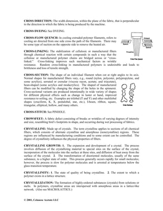 © 2001, Celanese Acetate LLC
CROSS DIRECTION: The width dimension, within the plane of the fabric, that is perpendicular
to the direction in which the fabric is being produced by the machine.
CROSS DYEING: See DYEING.
CROSS-FLOW QUENCH: In cooling extruded polymer filaments, refers to
cooling air directed from one side cross the path of the filaments. There may
be some type of suction on the opposite side to remove the heated air.
CROSS-LINKING: The stabilization of cellulosic or manufactured fibers
through chemical reaction with certain compounds in such a way that the
cellulose or manufactured polymer chains are bridged across or “cross-
linked.” Cross-linking improves such mechanical factors as wrinkle
resistance. Random cross-linking in manufactured polymers is undesirable and leads to
brittleness and loss of tensile strength.
CROSS-SECTION: The shape of an individual filament when cut at right angles to its axis.
Normal shapes for manufactured fibers vary, e.g., round (nylon, polyester, polypropylene, and
some acrylics), serrated or crenular (viscose rayon, acetate, and triacetate),
bean-shaped (some acrylics and modacrylics). The shaped of manufactured
fibers can be modified by changing the shape of the holes in the spinneret.
Cross-sectional variants are produced intentionally in wide variety of shapes
for different physical effects such as change in luster or hand, improved
resistance to soiling, etc. Examples are trilobal (T and Y) and other multilobal
shapes (cruciform, K, X, pentalobal, star, etc.), I-beam, ribbon, square,
triangular, elliptical, hollow, and many others.
CROSS-STITCH: See PINHOLE.
CROWSFEET: A fabric defect consisting of breaks or wrinkles of varying degrees of intensity
and size, resembling bird’s footprints in shape, and occurring during wet processing of fabrics.
CRYSTALLINE: Made up of crystals. The term crystalline applies to sections of all chemical
fibers, which consists of alternate crystalline and amorphous (noncrystalline) regions. These
regions are influenced by manufacturing conditions and to some extent can be controlled. The
degree of crystallinity influences the physical properties of fibers.
CRYSTALLINE GROWTH: 1. The expansion and development of a crystal. The process
involves diffusion of the crystallizing material to special sites on the surface of the crystal,
incorporation of the molecules into the surface at these sites, and diffusion of heat away from the
surface of the crystal. 2. The transformation of disoriented molecules, usually of the same
substance, to a higher state of order. This process generally occurs rapidly for small molecules;
however, the process is slow for polymer molecules and is arrested at temperatures below the
glass transition temperature.
CRYSTALLINITY: 1. The state of quality of being crystalline. 2. The extent to which a
polymer exists in a lattice structure.
CRYSTALLIZATION: The formation of highly-ordered substances (crystals) from solutions or
melts. In polymers, crystalline areas are interspersed with amorphous areas in a lattice-like
network. (Also see MACROLATTICE.)
 