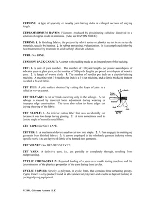© 2001, Celanese Acetate LLC
CUPIONI: A type of specialty or novelty yarn having slubs or enlarged sections of varying
length.
CUPRAMMONIUM RAYON: Filaments produced by precipitating cellulose dissolved in a
solution of copper oxide in ammonia. (Also see RAYON FIBER.)
CURING: 1. In finishing fabrics, the process by which resins or plastics are set in or on textile
materials, usually by heating. 2. In rubber processing, vulcanization. It is accomplished either by
heat treatment or by treatment in cold sulfuryl chloride solution.
CURL: See KINK.
CUSHION-BACK CARPET: A carpet with padding made as an integral part of the backing.
CUT: 1. A unit of yarn number. The number of 100-yard lengths per pound avoirdupois of
asbestos yarn or glass yarn, or the number of 300-yards lengths per pound avoirdupois of woolen
yarn. 2. A length of woven cloth. 3. The number of needles per inch on a circular-knitting
machine. A machine with 34 needles per inch is a 34-cut machine, and a fabric produced thereon
is called a 34-cut fabric.
CUT PILE: A pile surface obtained by cutting the loops of yarn in a
tufted or woven carpet.
CUT SELVAGE: A cut or break occurring only in the selvage. A cut
selvage is caused by incorrect loom adjustment during weaving or
improper edge construction. The term also refers to loose edges cut
during shearing of the fabric.
CUT STAPLE: 1. An inferior cotton fiber that was accidentally cut
because it was too damp during ginning. 2. A term sometimes used to
denote staple of manufactured fibers.
CUT TAPE: See SLIT TAPE.
CUTTER: 1. A mechanical device used to cut tow into staple. 2. A firm engaged in making up
garments from finished fabrics. 3. A person employed in the wholesale garment industry whose
specific work is to cut layers of fabric to be formed into garments.
CUT VELVET: See BEADED VELVET.
CUT YARN: A defective yarn, i.e., cut partially or completely through, resulting from
malprocessing.
CYCLIC STRESS-STRAIN: Repeated loading of a yarn on a tensile testing machine and the
determination of the physical properties of the yarn during these cycles.
CYCLIC TRIMER: Strictly, a polymer, in cyclic form, that contains three repeating groups.
Cyclic trimer is a by-product found in all commercial polyester and results in deposit buildup in
package-dyeing equipment.
 
